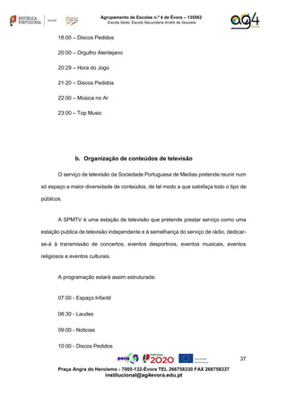 37
Praça Angra do Heroísmo - 7005-132-Évora TEL 266758330 FAX 266758337
institucional@ag4evora.edu.pt
Agrupamento de Escolas n.º 4 de Évora – 135562
Escola Sede: Escola Secundária André de Gouveia
18:00 – Discos Pedidos
20:00 – Orgulho Alentejano
20:29 – Hora do Jogo
21:20 – Discos Pedidos
22:00 – Música no Ar
23:00 – Top Music
b. Organização de conteúdos de televisão
O serviço de televisão da Sociedade Portuguesa de Medias pretende reunir num
só espaço a maior diversidade de conteúdos, de tal modo a que satisfaça todo o tipo de
públicos.
A SPMTV é uma estação de televisão que pretende prestar serviço como uma
estação publica de televisão independente e à semelhança do serviço de rádio, dedicar-
se-á à transmissão de concertos, eventos desportivos, eventos musicais, eventos
religiosos e eventos culturais.
A programação estará assim estruturada:
07:00 - Espaço Infantil
08:30 - Laudes
09:00 - Noticias
10:00 - Discos Pedidos
 