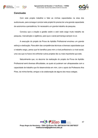 47
Praça Angra do Heroísmo - 7005-132-Évora TEL 266758330 FAX 266758337
institucional@ag4evora.edu.pt
Agrupamento de Escolas n.º 4 de Évora – 135562
Escola Sede: Escola Secundária André de Gouveia
Conclusão
Com este projeto trabalhei e falei as minhas capacidades na área dos
audiovisuais, para conseguir concluir este projeto foi preciso ter uma grande capacidade
de autonomia e persistência, foi necessário um grande trabalho de pesquisa.
Concluiu que a criação e gestão webtv e web radio exige muito trabalho de
pesquisa, manutenção e vigilância, para que o canal permaneça sempre no ar.
A execução do projeto da Prova de Aptidão Profissional envolveu um grande
esforço e dedicação. Para além das competências técnicas e diversas capacidades que
o trabalho exigiu, penso que foi benéfico para mim a nível profissional e a nível social,
uma vez que no futuro irei enfrentar outros projetos tão ou mais importante que este.
Naturalmente que, no decorrer da realização do projeto da Prova de Aptidão
Profissional senti diversas dificuldades, as quais só puderam ser ultrapassadas com a
capacidade de trabalho que foi desenvolvida em mim, com o apoio da Professora Ana
Pires, da minha família, amigos e da colaboração de alguns dos meus colegas.
 