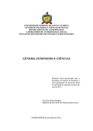 UNIVERSIDADE FEDERAL DE SANTA CATARINA
CENTRO DE FILOSOFIA E CIÊNCIAS HUMANAS
DEPARTAMENTO DE ANTROPOLOGIA
LABORATÓRIO DE ANTROPOLOGIA SOCIAL
NÚCLEO DE IDENTIDADES DE GÊNERO E SUBJETIVIDADES
GÊNERO, FEMINISMO E CIÊNCIAS
Relatório final apresentado para a
disciplina de Prática de Pesquisa I,
sob coordenação do professor Scott
Correl Head no segundo semestre do
ano de 2012.
ALUNA: Bruna Klöppel
ORIENTAÇÃO: Profa
Dra
Miriam Pillar Grossi
FLORIANÓPOLIS, dezembro de 2012.
 