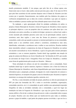 Relatório Prática II
11
desafio prontamente atendido. E isto porque, quer pelo fato de se efetuar apenas uma
festa/evento num só local e data (ambos estavam previstos para a data 18 de maio de 2013)
quer pelo fator económico de não acarretar despesas extra à Câmara de Alcoutim com dois
eventos por si apoiados financeiramente, mas também pela boa dinâmica dos grupos ao
verificarem atempadamente que as datas dos eventos coincidiam e que após ser exposto a
todas as entidades e pessoas resultou que fosse efetuado apenas num só local e data.
Na mediação, e após apresentação oficial há entidades acolhedoras de ambos os
projetos, Câmara Municipal de Alcoutim e Junta de Freguesia de Almodôvar, foram expostos
os principais objetivos e com um propósito claro de continuar com ações deste tipo e em
articulação com outros concelhos, no sentido de divulgar e promover a cultura local, sendo o
evento encarado pela entidades parceiras como uma via de aproximação cultural, social e
económica entre duas regiões e como uma das formas de promover a participação
comunitária, sendo certo que quando as pessoas se mostram participativas na sua comunidade,
dando assim o seu contributo social, cultural e económico, consideram-se mais úteis,
identificadas, valorizadas e reconhecem mais e melhor os seus territórios. Resultou também
deste intercâmbio cultural o compromisso da Junta de Freguesia de Almodôvar em realizar
um encontro sociocultural na vila de Almodôvar, o qual se irá guiar pelos mesmos princípios
orientadores e com os mesmos propósitos, ficando desde logo agendada uma atuação do
grupo de cantares dos Balurcos na vila de Almodôvar dia 7 de Setembro de 2013, por ocasião
do aniversário do Grupo Coral e Etnográfico Flores do Campo de Almodôvar, e também
como forma de agradecimento pela receção em Alcoutim – Balurcos.
Nesta articulação de esforços em prol da comunidade e com a comunidade, foram
mediados desde logo os apoios materiais, logísticos e humanos com o Setor da Cultura da
Câmara Municipal de Almodôvar, onde foram disponibilizados quer meios humanos (técnico
informático) para a preparação, produção, divulgação do evento (impressões de cartazes) e
materiais/logísticos, no transporte dos grupos corais de Almodôvar para Alcoutim (e respetivo
motorista) e os encargos daí resultantes (gasóleo, motorista, etc.).
Por fim, e como derradeira atividade do projeto, planificou-se além da apresentação do
PPT por parte das formandas das TIC a todos os envolvidos (entidades, organizações,
comunidade, parceiros, etc.) e à comunidade em geral, também uma apresentação/exposição
fotográfica de todas as atividades realizadas com a comunidade, a qual teve lugar nas
instalações da Junta de Freguesia de Almodôvar e que cuja foto galeria ficou exposta no
mesmo edifício a fim de dar a conhecer fotograficamente a toda a comunidade todos os paços
do projeto. Resultou com esta última ação um lanche/convívio para todas as entidades,
pessoas e grupo de trabalho, o qual partiu das próprias pessoas envolvidas, o que nos leva a
 