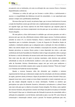Relatório Prática II
13
em parceria com as instituições, tal como na utilização dos seus recursos físicos e humanos
disponibilizados e utilizáveis.
Utilizámos os verbos de ação que nos levaram a avaliar efetiva e realisticamente o
sucesso e a exequibilidade das dinâmicas em prol da comunidade, e a sua capacitação para
atenuar e romper com a problemática identificada.
Devemos dizer que foi crucial, em primeiro lugar, que os nossos interlocutores tivessem
a noção dos benefícios sociais que adviriam com a implementação e prossecução do projeto e,
em segundo lugar, que ficasse expresso de uma forma inequívoca que enquanto grupo de
trabalho de projeto, nos iriamos comprometer com eles para que, na sua essência, os objetivos
fossem atingidos.
Há uma palavra a dizer relativamente às entidades que estiveram presentes em todo o
processo pois que sem elas, dificilmente teríamos obtido algum sucesso. Conforme podemos
entender no anexo nº1, os recursos humanos, físicos e materiais revelaram-se de capital
importância para os resultados alcançados. A junta de freguesia de Almodôvar dispõe de
condições e instalações próprias que se adequaram para a realização de várias atividades e,
dada a sua estreita relação com as várias entidades e associações do concelho, considerámos
bastante proveitoso os recursos físicos postos à nossa disposição tais como a sala para
conferências da Escola Secundária de Almodôvar tendo aí lugar uma palestra sobre os perigos
da Internet e a sala de informática da mesma escola onde foram realizadas as 3 formações TIC
bem como uma das salas de apoio às piscinas municipais, onde decorreu uma palestra
subordinada ao tema do envelhecimento saudável e ativo após uma caminhada, e ainda o
salão da Sociedade Artística Almodovarense espaço este que serviu para mediarmos e
dinamizarmos uma atividade conjunta entre o grupo de cantares feminino “Flores do Campo”
e os Veteranos de Futebol da mesma Sociedade.
Quanto a recursos humanos, além dos elementos que compõem a estrutura
organizacional da Junta que evidenciaram sempre uma boa articulação com diversas entidades
da região, queremos desde já destacar a figura do presidente da mesma, Ricardo Colaço que,
enquanto nosso tutor, esteve sempre ao nosso dispor mostrando-se muito cooperante uma vez
que deu sempre adequada resposta às nossas solicitações. Também os oradores que
participaram nas ações de dimensão formativa, informativa socioeducativa e cultural foram
uma mais-valia para que os objetivos do projeto fossem atingidos. Por último, neste capítulo
dos recursos humanos, não queríamos concluir sem dirigir uma palavra de apreço ao formador
José Gonçalo Colaço que se voluntariou para dar formação às pessoas da comunidade sobre a
utilização do computador e uso da Internet, motivando-as para o uso das TIC como forma de
comunicação e dinamização cultural, social e pessoal. Foi bastante gratificante para nós,
 