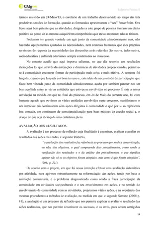 Relatório Prática II
14
termos assistido em 24/Maio/13, o corolário de um trabalho desenvolvido ao longo das três
produtivas sessões de formação, quando as formandas apresentaram o “seu” PowerPoint. Ora
ficou aqui bem patente que as atividades, dirigidas a este grupo de pessoas tiveram um efeito
positivo ao ponto de as mesmas adquirirem competências que até ao momento não as tinham.
Podíamos ter grande vontade em agir junto da comunidade almodovarense mas, não
havendo equipamentos ajustados às necessidades, nem recursos humanos que eles próprios
servissem de resposta às necessidades das dimensões atrás referidas (formativa, informativa,
socioeducativa e cultural) estaríamos sempre condenados ao insucesso.
No entanto aquilo que aqui importa salientar, no que diz respeito aos resultados
alcançados foi que, através das interações e dinâmicas de atividades proporcionadas, permitiu-
se à comunidade encontrar formas de participação mais ativa e mais efetiva. A semente foi
lançada, cremos que lançada em bom terreno e, esta ideia da necessidade de participação que
ficou bem vincada junto da comunidade almodovarense, acaba por também parecer-nos ser
bem acolhida entre as várias entidades que estiveram envolvidas no processo. É esta a nossa
convicção na medida em que no final do processo, em 24 de Maio do corrente ano, foi com
bastante agrado que ouvimos as várias entidades envolvidas neste processo, manifestarem o
seu interesse em continuarem com ações dirigidas à comunidade o que por si só representa
boa vontade, um continuum de consciencialização para boas práticas de coesão social e, o
desejo de que seja alcançada uma cidadania plena.
AVALIAÇÃO DOS RESULTADOS
A avaliação é um processo de reflexão cuja finalidade é examinar, explicar e avaliar os
resultados das ações realizadas, e segundo Robertis,
“a avaliação dos resultados faz referência ao processo que mede a concretização,
ou não, dos objetivos, o qual compreende dois procedimentos, como sendo a
verificação dos resultados e o da análise dos procedimentos, o que significa
apurar não só se os objetivos foram atingidos, mas como é que foram atingidos”,
(2011 p. 221).
De acordo com o projeto, em que foi nossa intenção efetuar uma avaliação sistemática
por atividade, para agirmos retroativamente na reformulação das ações, tendo por base a
animação comunitária, e o problema diagnosticado como sendo a fraca participação da
comunidade em atividades socioculturais e o seu envolvimento em ações, e no sentido do
envolvimento da comunidade com as atividades, projetamos várias ações, e na sequência das
mesmas procedemos a métodos de avaliação, na medida em que, e segundo Serrano (2008 p.
81), a avaliação é um processo de reflexão que nos permite explicar e avaliar o resultado das
ações realizadas, que nos permite reconhecer os sucessos, e os erros, para serem corrigidos
 