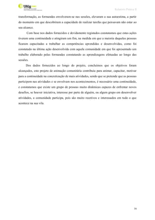Relatório Prática II
16
transformação, as formandas envolveram-se nas sessões, elevaram a sua autoestima, a partir
do momento em que descobriram a capacidade de realizar tarefas que pensavam não estar ao
seu alcance.
Com base nos dados fornecidos e devidamente registados constatamos que estas ações
tiveram uma continuidade e atingiram um fim, na medida em que a maioria daquelas pessoas
ficaram capacitadas a trabalhar as competências aprendidas e desenvolvidas, como foi
constatado na última ação desenvolvida com aquela comunidade em que foi apresentado um
trabalho elaborado pelas formandas constatando as aprendizagens efetuadas ao longo das
sessões.
Dos dados fornecidos ao longo do projeto, concluímos que os objetivos foram
alcançados, este projeto de animação comunitária contribuiu para animar, capacitar, motivar
para a continuidade na concretização de mais atividades, sendo que se pretende que as pessoas
participem nas atividades e se envolvam nos acontecimentos, é necessário uma continuidade,
e constatamos que existe um grupo de pessoas muito dinâmicas capazes de enfrentar novos
desafios, se houver iniciativa, interesse por parte de alguém, ou algum grupo em desenvolver
atividades, a comunidade participa, pois são muito recetivos e interessados em tudo o que
acontece na sua vila.
 