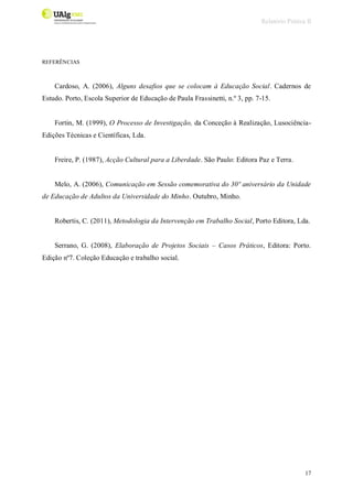 Relatório Prática II
17
REFERÊNCIAS
Cardoso, A. (2006), Alguns desafios que se colocam à Educação Social. Cadernos de
Estudo. Porto, Escola Superior de Educação de Paula Frassinetti, n.º 3, pp. 7-15.
Fortin, M. (1999), O Processo de Investigação, da Conceção à Realização, Lusociência-
Edições Técnicas e Científicas, Lda.
Freire, P. (1987), Acção Cultural para a Liberdade. São Paulo: Editora Paz e Terra.
Melo, A. (2006), Comunicação em Sessão comemorativa do 30º aniversário da Unidade
de Educação de Adultos da Universidade do Minho. Outubro, Minho.
Robertis, C. (2011), Metodologia da Intervenção em Trabalho Social, Porto Editora, Lda.
Serrano, G. (2008), Elaboração de Projetos Sociais – Casos Práticos, Editora: Porto.
Edição nº7. Coleção Educação e trabalho social.
 