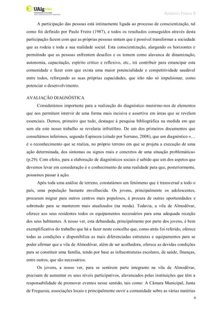 Relatório Prática II
4
A participação das pessoas está intimamente ligada ao processo de conscientização, tal
como foi definido por Paulo Freire (1987), e todos os resultados conseguidos através desta
participação fazem com que as próprias pessoas sintam que é possível transformar a sociedade
que as rodeia e toda a sua realidade social. Esta conscientização, alargando os horizontes e
permitindo que as pessoas enfrentem desafios e os tomem como alavanca de dinamização,
autonomia, capacitação, espírito crítico e reflexivo, etc., irá contribuir para emancipar esta
comunidade e fazer com que exista uma maior potencialidade e competitividade saudável
entre todos, reforçando as suas próprias capacidades, que irão não só impulsionar, como
potenciar o desenvolvimento.
AVALIAÇÃO DIAGNÓSTICA
Considerámos importante para a realização do diagnóstico munirmo-nos de elementos
que nos permitam intervir de uma forma mais incisiva e assertiva em áreas que se revelam
essenciais. Demos, primeiro que tudo, destaque à pesquisa bibliográfica na medida em que
sem ela este nosso trabalho se revelaria infrutífero. De um dos primeiros documentos que
consultámos inferimos, segundo Espinoza (citado por Serrano, 2008), que um diagnóstico «…
é o reconhecimento que se realiza, no próprio terreno em que se projeta a execução de uma
ação determinada, dos sintomas ou signos reais e concretos de uma situação problemática»
(p.29). Com efeito, para a elaboração de diagnósticos sociais é sabido que um dos aspetos que
devemos levar em consideração é o conhecimento de uma realidade para que, posteriormente,
possamos passar à ação.
Após toda uma análise de terreno, constatámos um fenómeno que é transversal a todo o
país, uma população bastante envelhecida. Os jovens, principalmente os adolescentes,
procuram migrar para outros centros mais populosos, à procura de outras oportunidades e
sobretudo para se manterem mais atualizados (na moda). Todavia, a vila de Almodôvar,
oferece aos seus residentes todos os equipamentos necessários para uma adequada receção
dos seus habitantes. A nosso ver, esta debandada, principalmente por parte dos jovens, é bem
exemplificativa do trabalho que há a fazer neste concelho que, como atrás foi referido, oferece
todas as condições e disponibiliza as mais diferenciadas estruturas e equipamentos para se
poder afirmar que a vila de Almodôvar, além de ser acolhedora, oferece as devidas condições
para se constituir uma família, tendo por base as infraestruturas escolares, de saúde, finanças,
entre outros, que são necessários.
Os jovens, a nosso ver, para se sentirem parte integrante na vila de Almodôvar,
precisam de aumentar os seus níveis participativos, alavancados pelas instituições que têm a
responsabilidade de promover eventos nesse sentido, tais como: A Câmara Municipal, Junta
de Freguesia, associações locais e principalmente ouvir a comunidade sobre as várias matérias
 