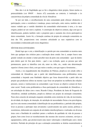 Relatório Prática II
6
Mas não é só de fragilidades que se fez o diagnóstico deste projeto, foram muitas as
potencialidades (ver SWOT – Anexo nº2) associadas ao contexto, à instituição e às
características da própria comunidade da vila de Almodôvar.
Se por um lado, o envelhecimento de uma comunidade pode oferecer obstáculos à
participação, como a resistência à mudança, pouca motivação, entre outros, também não é
menos verdade que o sentido identitário da comunidade relativamente à terra, e às suas
origens, poderá ser um vetor a explorar. A construção de objetivos comuns, algo com que se
identificassem, poderia também valer o propósito para o aumento dos níveis participativos
desta comunidade. Assim foi, a formação contínua do projeto de animação comunitária na
área das TIC, proporcionou esse consenso articulando as suas expetativas com as
necessidades evidenciadas pelo nosso diagnóstico.
SÍNTESE DAS ATIVIDADES
Desde logo que o crer, a identificação e a paixão por esta comunidade se mostrou mais
forte que qualquer dos critérios para a realização deste estudo. Isto é, sempre houve uma
grande vontade em estudar e tentar perceber mais de perto esta comunidade - quer de dentro
para dentro quer de fora para dentro - qual a sua evolução, quais as pessoas que nela
permanecem, quem se identifica com ela, amor ou ódio, etc., sendo esta determinação
superior à forma como o faria, com que meios e modos, com que regras e ferramentas…
Assim, e no enquadramento das disciplinas de Práticas, propôs-se um estudo sobre a
comunidade de Almodôvar, que a partir daí identificássemos uma problemática nessa
comunidade e traçando uma finalidade objetiva que fosse desenvolvida a partir dela um
projeto que produzisse efeitos na mesma e que fosse um propulsor na melhoria das relações
pessoais, sociais e institucionais na comunidade e que levasse ao objetivo comum do bem-
estar social. Tendo como problemática a fraca participação da comunidade de Almodôvar, e
em articulação de ideias com o tutor, Ricardo Colaço, Presidente da Junta de Freguesia de
Almodôvar, entidade acolhedora, propôs-se elaborar um projeto de animação comunitária.
Num claro conceito de animação enquanto entendida como sinónimo de vida, de movimento,
de atividade, de alegria, de interação, de satisfação de necessidades físicas e/ou psicológicas,
que leve esta mesma comunidade à identificação da sua problemática e, partindo dela própria,
levar as pessoas a participar mais ativamente e positivamente nas ações sociais, políticas e
económicas, elaborando um conjunto de atividades interdisciplinares e realizadas em diversas
áreas com a finalidade de contribuir param a melhoria da qualidade de vida de pessoas e
grupos, bem como levar ao reconhecimento das mesmas dos recursos existentes, serviços e
equipamentos, enfim, que promovessem uma maior valorização e identificação com e deste
território. Partindo do princípio de que a animação comunitária se destina essencialmente a
 