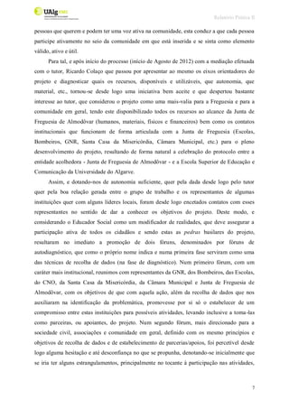 Relatório Prática II
7
pessoas que querem e podem ter uma voz ativa na comunidade, esta conduz a que cada pessoa
participe ativamente no seio da comunidade em que está inserida e se sinta como elemento
válido, ativo e útil.
Para tal, e após início do processo (início de Agosto de 2012) com a mediação efetuada
com o tutor, Ricardo Colaço que passou por apresentar ao mesmo os eixos orientadores do
projeto e diagnosticar quais os recursos, disponíveis e utilizáveis, que autonomia, que
material, etc., tornou-se desde logo uma iniciativa bem aceite e que despertou bastante
interesse ao tutor, que considerou o projeto como uma mais-valia para a Freguesia e para a
comunidade em geral, tendo este disponibilizado todos os recursos ao alcance da Junta de
Freguesia de Almodôvar (humanos, materiais, físicos e financeiros) bem como os contatos
institucionais que funcionam de forma articulada com a Junta de Freguesia (Escolas,
Bombeiros, GNR, Santa Casa da Misericórdia, Câmara Municipal, etc.) para o pleno
desenvolvimento do projeto, resultando de forma natural a celebração do protocolo entre a
entidade acolhedora - Junta de Freguesia de Almodôvar - e a Escola Superior de Educação e
Comunicação da Universidade do Algarve.
Assim, e dotando-nos de autonomia suficiente, quer pela dada desde logo pelo tutor
quer pela boa relação gerada entre o grupo de trabalho e os representantes de algumas
instituições quer com alguns líderes locais, foram desde logo encetados contatos com esses
representantes no sentido de dar a conhecer os objetivos do projeto. Deste modo, e
considerando o Educador Social como um modificador de realidades, que deve assegurar a
participação ativa de todos os cidadãos e sendo estas as pedras basilares do projeto,
resultaram no imediato a promoção de dois fóruns, denominados por fóruns de
autodiagnóstico, que como o próprio nome indica e numa primeira fase serviram como uma
das técnicas de recolha de dados (na fase de diagnóstico). Num primeiro fórum, com um
caráter mais institucional, reunimos com representantes da GNR, dos Bombeiros, das Escolas,
do CNO, da Santa Casa da Misericórdia, da Câmara Municipal e Junta de Freguesia de
Almodôvar, com os objetivos de que com aquela ação, além da recolha de dados que nos
auxiliaram na identificação da problemática, promovesse por si só o estabelecer de um
compromisso entre estas instituições para possíveis atividades, levando inclusive a toma-las
como parceiras, ou apoiantes, do projeto. Num segundo fórum, mais direcionado para a
sociedade civil, associações e comunidade em geral, definido com os mesmo princípios e
objetivos de recolha de dados e de estabelecimento de parcerias/apoios, foi percetível desde
logo alguma hesitação e até desconfiança no que se propunha, denotando-se inicialmente que
se iria ter alguns estrangulamentos, principalmente no tocante à participação nas atividades,
 