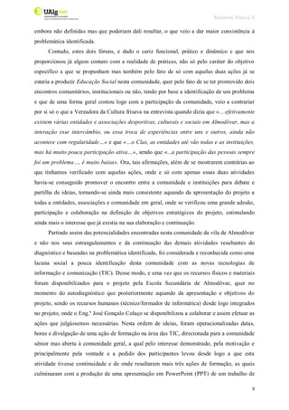Relatório Prática II
8
embora não definidas mas que poderiam dali resultar, o que veio a dar maior consistência à
problemática identificada.
Contudo, estes dois fóruns, e dado o cariz funcional, prático e dinâmico e que nos
proporcionou já algum contato com a realidade de práticas, não só pelo caráter do objetivo
específico a que se propunham mas também pelo fato de só com aquelas duas ações já se
estaria a produzir Educação Social nesta comunidade, quer pelo fato de se ter promovido dois
encontros comunitários, institucionais ou não, tendo por base a identificação de um problema
e que de uma forma geral contou logo com a participação da comunidade, veio a contrariar
por si só o que a Vereadora da Cultura frisava na entrevista quando dizia que «…efetivamente
existem várias entidades e associações desportivas, culturais e sociais em Almodôvar, mas a
interação esse intercâmbio, ou essa troca de experiências entre uns e outros, ainda não
acontece com regularidade…» e que «…o Clas, as entidades até vão todas e as instituições,
mas há muito pouca participação ativa…», sendo que «...a participação das pessoas sempre
foi um problema…, é muito baixa». Ora, tais afirmações, além de se mostrarem contrárias ao
que tínhamos verificado com aquelas ações, onde e só com apenas essas duas atividades
havia-se conseguido promover o encontro entre a comunidade e instituições para debate e
partilha de ideias, tornando-se ainda mais consistente aquando da apresentação do projeto a
todas a entidades, associações e comunidade em geral, onde se verificou uma grande adesão,
participação e colaboração na definição de objetivos estratégicos do projeto, estimulando
ainda mais o interesse que já existia na sua elaboração e continuação.
Partindo assim das potencialidades encontradas nesta comunidade da vila de Almodôvar
e não nos seus estrangulamentos e da continuação das demais atividades resultantes do
diagnóstico e baseadas na problemática identificada, foi considerada e reconhecida como uma
lacuna social a pouca identificação desta comunidade com as novas tecnologias de
informação e comunicação (TIC). Desse modo, e uma vez que os recursos físicos e materiais
foram disponibilizados para o projeto pela Escola Secundária de Almodôvar, quer no
momento do autodiagnóstico que posteriormente aquando da apresentação e objetivos do
projeto, sendo os recursos humanos (técnico/formador de informática) desde logo integrados
no projeto, onde o Eng.º José Gonçalo Colaço se disponibilizou a colaborar e assim efetuar as
ações que julgássemos necessárias. Nesta ordem de ideias, foram operacionalizadas datas,
horas e divulgação de uma ação de formação na área das TIC, direcionada para a comunidade
sénior mas aberta à comunidade geral, a qual pelo interesse demonstrado, pela motivação e
principalmente pela vontade e a pedido dos participantes levou desde logo a que esta
atividade tivesse continuidade e de onde resultaram mais três ações de formação, as quais
culminaram com a produção de uma apresentação em PowerPoint (PPT) de um trabalho de
 