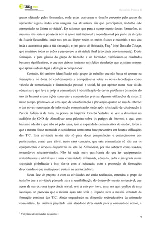 Relatório Prática II
9
grupo efetuado pelas formandas, onde estas aceitaram o desafio proposto pelo grupo de
apresentar alguns slides com imagens das atividades em que participaram, trabalho este
apresentado na última atividade1
. De salientar que para a cumprimento destas formações, as
mesmas não seriam possíveis sem o apoio institucional e incondicional por parte da direção
da Escola Secundária, onde nos pôs ao dispor todos os meios físicos e materiais e nos deu
toda a autonomia para a sua execução, e por parte do formador, Eng.º José Gonçalo Colaço,
que ministrou todas as ações e presenteou a atividade final (abordada oportunamente). Desta
formação, e para gáudio do grupo de trabalho e do formador, verificaram-se resultados
bastante significativos, o que nos deixou bastante satisfeitos atendendo que existiam pessoas
que apenas sabiam ligar e desligar o computador.
Contudo, foi também identificado pelo grupo de trabalho que não basta só apostar na
formação e no dotar de conhecimentos e competências sobre as novas tecnologias como
veículo de comunicação e dinamização pessoal e social, há que apostar numa base sólida
educativa e que leve a própria comunidade à identificação de certos problemas derivados do
uso da Internet e com ações concretas e concertadas previna algumas utilizações de risco. E
neste campo, promoveu-se uma ação de sensibilização e prevenção quanto ao uso da Internet
e das novas tecnologias de informação comunicação, onde após solicitação de colaboração à
Polícia Judiciária de Faro, na pessoa do Inspetor Ricardo Valadas, se veio a dinamizar no
auditório do CNO de Almodôvar uma palestra sobre os perigos da Internet, a qual com
bastante adesão e que não só pelo tema, teor e capacidade comunicativa do orador, levou a
que a mesma fosse entendida e considerada como uma base preventiva em futuras utilizações
das TIC. Esta atividade serviu não só para dotar competências e conhecimentos aos
participantes, como para aferir, neste caso concreto, que esta comunidade só não usa os
equipamentos e serviços disponíveis na vila de Almodôvar, por não saberem como usa-los,
tornando-os subaproveitados. Não há nada mais gratificante do que ter equipamentos
rentabilizados e utilizáveis e uma comunidade informada, educada, culta e integrada numa
sociedade globalizada e isso faz-se com a educação, com a promoção de formações
direcionadas e que muito pouco custam ao erário público.
Nesta fase do projeto, e com as atividades até então realizadas, entendeu o grupo de
trabalho que a atividade planeada para a sensibilização do desenvolvimento sustentável, que
apear da sua extrema importância social, veio a cair por terra, uma vez que resultou de uma
avaliação do processo que a mesma ação não teria o impacto nem a mesma utilidade da
formação contínua das TIC. Ainda enquadrado na dimensão socioeducativa da animação
comunitária, foi também projetada uma atividade direcionada para a comunidade sénior, a
1
Ver plano de atividades no anexo 1
 