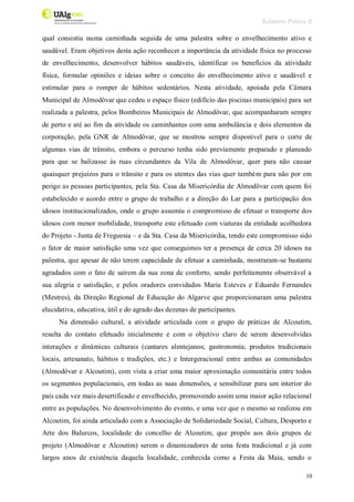 Relatório Prática II
10
qual consistiu numa caminhada seguida de uma palestra sobre o envelhecimento ativo e
saudável. Eram objetivos desta ação reconhecer a importância da atividade física no processo
de envelhecimento, desenvolver hábitos saudáveis, identificar os benefícios da atividade
física, formular opiniões e ideias sobre o conceito do envelhecimento ativo e saudável e
estimular para o romper de hábitos sedentários. Nesta atividade, apoiada pela Câmara
Municipal de Almodôvar que cedeu o espaço físico (edifício das piscinas municipais) para ser
realizada a palestra, pelos Bombeiros Municipais de Almodôvar, que acompanharam sempre
de perto e até ao fim da atividade os caminhantes com uma ambulância e dois elementos da
corporação, pela GNR de Almodôvar, que se mostrou sempre disponível para o corte de
algumas vias de trânsito, embora o percurso tenha sido previamente preparado e planeado
para que se balizasse às ruas circundantes da Vila de Almodôvar, quer para não causar
quaisquer prejuízos para o trânsito e para os utentes das vias quer também para não por em
perigo as pessoas participantes, pela Sta. Casa da Misericórdia de Almodôvar com quem foi
estabelecido o acordo entre o grupo de trabalho e a direção do Lar para a participação dos
idosos institucionalizados, onde o grupo assumiu o compromisso de efetuar o transporte dos
idosos com menor mobilidade, transporte este efetuado com viaturas da entidade acolhedora
do Projeto - Junta de Freguesia – e da Sta. Casa da Misericórdia, tendo este compromisso sido
o fator de maior satisfação uma vez que conseguimos ter a presença de cerca 20 idosos na
palestra, que apesar de não terem capacidade de efetuar a caminhada, mostraram-se bastante
agradados com o fato de saírem da sua zona de conforto, sendo perfeitamente observável a
sua alegria e satisfação, e pelos oradores convidados Maria Esteves e Eduardo Fernandes
(Mestres), da Direção Regional de Educação do Algarve que proporcionaram uma palestra
elucidativa, educativa, útil e do agrado das dezenas de participantes.
Na dimensão cultural, a atividade articulada com o grupo de práticas de Alcoutim,
resulta do contato efetuado inicialmente e com o objetivo claro de serem desenvolvidas
interações e dinâmicas culturais (cantares alentejanos; gastronomia; produtos tradicionais
locais, artesanato, hábitos e tradições, etc.) e Intergeracional entre ambas as comunidades
(Almodôvar e Alcoutim), com vista a criar uma maior aproximação comunitária entre todos
os segmentos populacionais, em todas as suas dimensões, e sensibilizar para um interior do
país cada vez mais desertificado e envelhecido, promovendo assim uma maior ação relacional
entre as populações. No desenvolvimento do evento, e uma vez que o mesmo se realizou em
Alcoutim, foi ainda articulado com a Associação de Solidariedade Social, Cultura, Desporto e
Arte dos Balurcos, localidade do concelho de Alcoutim, que propôs aos dois grupos de
projeto (Almodôvar e Alcoutim) serem o dinamizadores de uma festa tradicional e já com
largos anos de existência daquela localidade, conhecida como a Festa da Maia, sendo o
 