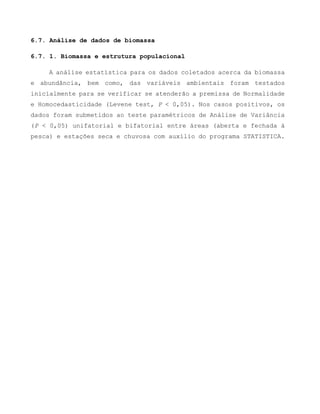 6.7. Análise de dados de biomassa
6.7. 1. Biomassa e estrutura populacional
A análise estatística para os dados coletados acerca da biomassa
e abundância, bem como, das variáveis ambientais foram testados
inicialmente para se verificar se atenderão a premissa de Normalidade
e Homocedasticidade (Levene test, P < 0,05). Nos casos positivos, os
dados foram submetidos ao teste paramétricos de Análise de Variância
(P < 0,05) unifatorial e bifatorial entre áreas (aberta e fechada à
pesca) e estações seca e chuvosa com auxílio do programa STATISTICA.
 