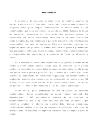 APRESENTAÇÃO
A proposta do presente projeto teve iniciativa através da
parceria entre a UFPI, Comissão Ilha Ativa, ICMBio e Rare através do
Programa Pesca para Sempre, desenvolvido no âmbito desta última
instituição, que visa contribuir na gestão da RESEX Marinha do Delta
do Parnaíba. Sabendo-se da importância dos recursos pesqueiros
capturados por estas comunidades tradicionais de pesca que vivem
nesta localidade, especialmente a pesca do robalo-flecha (Centropomus
undecimalis) com rede de emalhe na Ilha das Canárias, teve-se com
objetivo principal garantir a sustentabilidade da pesca e preservação
das populações naturais. Desta maneira, assegurando subsequentemente
a longevidade das pescarias e a obtenção de fonte de alimento e
renda.
Para atender os principais objetivos do programa, algumas metas
centrais foram estabelecidas, entre elas se incluem: (1) O acesso
exclusivo concedido às comunidades pesqueiras tradicionais; (2) Áreas
sem pesca onde a pesca é proibida; (3) Sistema de fiscalização local
através da ferramenta de comunidade vigilante; (4) Monitoramento e
avaliação através dos estudos de gerenciamento da pesca e perfil
biológico das populações naturais; (5) Apoio comunitário; (6) Gestão
da pesca; (7) Acesso aos mercados e (8) Políticas pesqueiras.
Sendo assim, para contemplar um dos objetivos do programa
estabelecido, foram acomphandos um maior volume possível dos
desembarques (1.482 entrevistas) através de um programa de
monitoramento diário e de fluxo contínuo (durante 14 meses), que
permitiu avaliar o efeito da sazonalidade destas pescarias.
Incluindo-se também a coleta de amostras biológicas, tais como as
gônadas para se conhecer os aspectos reprodutivos da espécie alvo da
pesca.
 