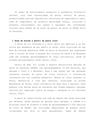 Os dados de monitoramento pesqueiro e parâmetros biológicos
obtidos, tais como sazonalidade da pesca, esforço de pesca,
produtividade, período reprodutivo, estruturas de comprimento e sexo,
além do comprimento de primeira maturidade sexual, incluindo a
biomassa (recrutamento nas lagoas e igarapés) são informações
cruciais para adoção de um plano de manejo da pesca na RESEX Delta
do Parnaíba.
1. Área de estudo e perfil da pesca local
O Delta do rio Parnaíba é o único delta nas Américas e um dos
únicos que desemboca em mar aberto no mundo. Está localizado em uma
Área de Proteção Ambiental (APA) do Delta do Parnaíba, que compreende
todo o litoral do Piauí e porções dos litorais do Ceará e do Maranhão
onde são formadas aproximadamente 90 ilhas continentais, sendo um
sistema geologicamente jovem (Guzzi, 2012).
Dentro da APA, foi criada a Reserva Extrativista Marinha do
Delta do Parnaíba (RESEX) com aproximadamente 27.000 hectares, que
abrange o Piauí e o Maranhão. Essa é uma região que vem ganhando
crescente atenção do ponto de vista turístico e reconhecida
localmente por sua tradição pesqueira. Dentre as ilhas formadas no
Delta, destaca-se a Ilha das Canárias, localizada na porção
Maranhense do Delta, sofre influência da água doce e marinha. Essa
pequena ilha abriga áreas de nascentes que formam pequenos igarapés
envoltos por vegetação típica de mangue e deságuam no rio Parnaíba
(Guzzi, 2012).
A pesca do robalo-flecha com rede de emalhe vem sendo praticada
por décadas, sendo passada de geração para geração, e também é a
principal fonte de alimento e renda de aproximadamente 2.500 famílias
em torno da RESEX. São utilizadas embarcações de pequeno porte
(tripuladas por dois ou mais pescadores), redes de emalhe
 