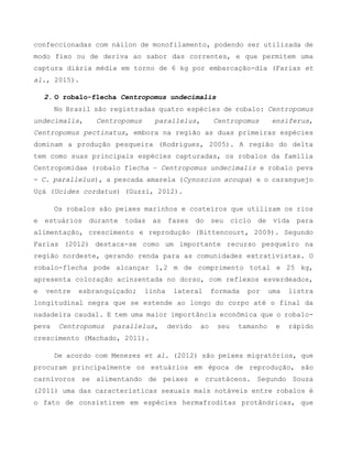 confeccionadas com náilon de monofilamento, podendo ser utilizada de
modo fixo ou de deriva ao sabor das correntes, e que permitem uma
captura diária média em torno de 6 kg por embarcação-dia (Farias et
al., 2015).
2. O robalo-flecha Centropomus undecimalis
No Brasil são registradas quatro espécies de robalo: Centropomus
undecimalis, Centropomus parallelus, Centropomus ensiferus,
Centropomus pectinatus, embora na região as duas primeiras espécies
dominam a produção pesqueira (Rodrigues, 2005). A região do delta
tem como suas principais espécies capturadas, os robalos da família
Centropomidae (robalo flecha – Centropomus undecimalis e robalo peva
- C. parallelus), a pescada amarela (Cynoscion acoupa) e o caranguejo
Uçá (Ucides cordatus) (Guzzi, 2012).
Os robalos são peixes marinhos e costeiros que utilizam os rios
e estuários durante todas as fases do seu ciclo de vida para
alimentação, crescimento e reprodução (Bittencourt, 2009). Segundo
Farias (2012) destaca-se como um importante recurso pesqueiro na
região nordeste, gerando renda para as comunidades extrativistas. O
robalo-flecha pode alcançar 1,2 m de comprimento total e 25 kg,
apresenta coloração acinzentada no dorso, com reflexos esverdeados,
e ventre esbranquiçado; linha lateral formada por uma listra
longitudinal negra que se estende ao longo do corpo até o final da
nadadeira caudal. E tem uma maior importância econômica que o robalo-
peva Centropomus parallelus, devido ao seu tamanho e rápido
crescimento (Machado, 2011).
De acordo com Menezes et al. (2012) são peixes migratórios, que
procuram principalmente os estuários em época de reprodução, são
carnívoros se alimentando de peixes e crustáceos. Segundo Souza
(2011) uma das características sexuais mais notáveis entre robalos é
o fato de consistirem em espécies hermafroditas protândricas, que
 