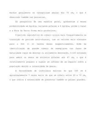 machos geralmente se categorizam abaixo dos 70 cm, o que é
observado também nas pescarias.
Os pesqueiros de uma maneira geral, apresentam a mesma
produtividade em kg-dia, variando próximo a 8 kg-dia, porém o Canal
e a Boca da Barra forma mais produtivos.
O período reprodutivo do robalo ocorre mais frequentemente na
transição do período seco-chuvoso, com os valores mais elevados
para o IGS (> 2) nestes meses respectivamente. Além da
identificação de grande número de exemplares nas fases de
maturidade capaz de desovar ou ativamente desovando. O L50 estimado
para ambos os sexos se encontra próximo aos 47 cm, o que é
relativamente pequeno e sugere um reflexo de um impacto sobre a
população devido a intensidade de pesca.
A fecundidade de indivíduos maiores do que 100 cm é
aproximadamente 7 vezes maior do que um robalo entre 60 e 70 cm,
o que indica a necessidade de preservar também os peixes grandes.
 