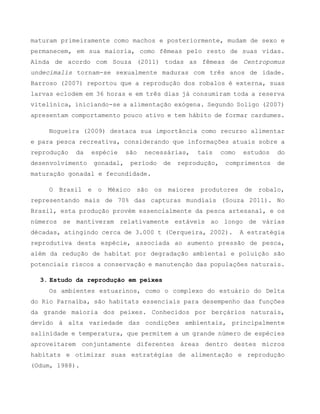 maturam primeiramente como machos e posteriormente, mudam de sexo e
permanecem, em sua maioria, como fêmeas pelo resto de suas vidas.
Ainda de acordo com Souza (2011) todas as fêmeas de Centropomus
undecimalis tornam-se sexualmente maduras com três anos de idade.
Barroso (2007) reportou que a reprodução dos robalos é externa, suas
larvas eclodem em 36 horas e em três dias já consumiram toda a reserva
vitelínica, iniciando-se a alimentação exógena. Segundo Soligo (2007)
apresentam comportamento pouco ativo e tem hábito de formar cardumes.
Nogueira (2009) destaca sua importância como recurso alimentar
e para pesca recreativa, considerando que informações atuais sobre a
reprodução da espécie são necessárias, tais como estudos do
desenvolvimento gonadal, período de reprodução, comprimentos de
maturação gonadal e fecundidade.
O Brasil e o México são os maiores produtores de robalo,
representando mais de 70% das capturas mundiais (Souza 2011). No
Brasil, esta produção provém essencialmente da pesca artesanal, e os
números se mantiveram relativamente estáveis ao longo de várias
décadas, atingindo cerca de 3.000 t (Cerqueira, 2002). A estratégia
reprodutiva desta espécie, associada ao aumento pressão de pesca,
além da redução de habitat por degradação ambiental e poluição são
potenciais riscos a conservação e manutenção das populações naturais.
3. Estudo da reprodução em peixes
Os ambientes estuarinos, como o complexo do estuário do Delta
do Rio Parnaíba, são habitats essenciais para desempenho das funções
da grande maioria dos peixes. Conhecidos por berçários naturais,
devido à alta variedade das condições ambientais, principalmente
salinidade e temperatura, que permitem a um grande número de espécies
aproveitarem conjuntamente diferentes áreas dentro destes micros
habitats e otimizar suas estratégias de alimentação e reprodução
(Odum, 1988).
 