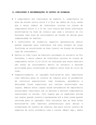 11.CONCLUSÕES E RECOMENDAÇÕES DO ESTUDO DE BIOMASSA
 O comprimento dos indivíduos da espécie C. undecimalis na
área de estudo variou entre 8 a 32,6 cm, média de 15,2, sendo
que o maior número de indivíduos ocorreu na classe de
comprimento entre 11 a 15 cm, isto indica que estes indivíduos
encontram-se na fase de juvenis que usam o estuário do rio
Parnaíba como área de recrutamento em função do abrigo pela
complexidade do habitat.
 O coeficiente de alometria negativo apresenta-se dentro
padrão esperado para indivíduos com este formato de corpo
fusiforme se encontrando na fase juvenil em função da elevada
taxa de crescimento.
 Dentre os três tipos de habitats estudados no estuário do Rio
Parnaíba, o maior número de indivíduos ocorreu na classe de
comprimento entre 11,51-15,03 cm indicando que estes habitats
são áreas de recrutamento dentro do estuário e merecem
prioridade para conservação da espécie nesta fase do ciclo de
vida.
 Comparativamente, os igarapés mostraram-se mais importante
como habitats para os juvenis de robalos pois os parâmetros
de estrutura populacional como biomassa, abundância e
densidade foram superiores aos valores encontrados nas
lagoas. Embora estas lagoas sejam secundárias em importância
encontramos indivíduos com os menores e maiores comprimentos
registrados no estudo. Isto sugere que os espécimes entram
nas lagoas quando juvenis e permanecem até a fase jovem quando
retornam para os igarapés. Vale salientar que as duas áreas
mostraram-se como habitats preferenciais para abrigo e
alimentação de juvenis de robalos, mas para outros juvenis de
espécies de valor econômico como a tainha (Mugil spp., média
 