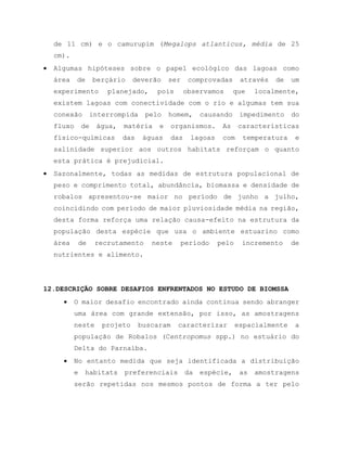 de 11 cm) e o camurupim (Megalops atlanticus, média de 25
cm).
 Algumas hipóteses sobre o papel ecológico das lagoas como
área de berçário deverão ser comprovadas através de um
experimento planejado, pois observamos que localmente,
existem lagoas com conectividade com o rio e algumas tem sua
conexão interrompida pelo homem, causando impedimento do
fluxo de água, matéria e organismos. As características
físico-químicas das águas das lagoas com temperatura e
salinidade superior aos outros habitats reforçam o quanto
esta prática é prejudicial.
 Sazonalmente, todas as medidas de estrutura populacional de
peso e comprimento total, abundância, biomassa e densidade de
robalos apresentou-se maior no período de junho a julho,
coincidindo com período de maior pluviosidade média na região,
desta forma reforça uma relação causa-efeito na estrutura da
população desta espécie que usa o ambiente estuarino como
área de recrutamento neste período pelo incremento de
nutrientes e alimento.
12.DESCRIÇÃO SOBRE DESAFIOS ENFRENTADOS NO ESTUDO DE BIOMSSA
 O maior desafio encontrado ainda continua sendo abranger
uma área com grande extensão, por isso, as amostragens
neste projeto buscaram caracterizar espacialmente a
população de Robalos (Centropomus spp.) no estuário do
Delta do Parnaíba.
 No entanto medida que seja identificada a distribuição
e habitats preferenciais da espécie, as amostragens
serão repetidas nos mesmos pontos de forma a ter pelo
 