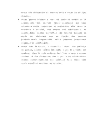 menos uma amostragem na estação seca e outra na estação
chuvosa.
 Outro grande desafio é realizar arrastos dentro de um
ecossistema com elevado hidro dinamismo que hora
apresenta muita correnteza em movimentos alternados de
enchente e vazante, mas sempre com correntezas. As
intensidades destas correntes são maiores durante as
marés de sizígias, mas em função das menores
profundidades registradas neste período precisamos
realizar as amostragens.
 Nesta área de estudo, o substrato lamoso, com presença
de galhos, ostras também dificulta o uso de arrasto com
qualquer tipo de rede podendo danificar a rede e causar
ferimentos nos coletores, mas a partir do conhecimento
destas características dos habitats mais rasos está
sendo possível realizar as coletas.
 