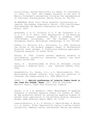 Cullis-suzuki, Sarika; Mcallister, M.; Baker, P.; Carruthers,
T.; Tate, T.J. 2012. Red snapper discards in the Gulf of
Mexico: Fishermen’s perceptions following the implementation
of Individual Fishing Quotas. Marine Policy 36: 583–591.
DE MENDONÇA, Maisa Clari Farias Barbalho. Autoecologia do
camorim, Centropomus undecimalis (Bloch, 1792),(Perciformes:
Centropomidae) em ambiente hipersalino em Galinhos, RN,
Brasil. 2010.
Fernandes, C. A. F., Oliveira, P. G. V. de, Travassos, P. E.
P. F. & F. H. V. Hazin. 2012. Reproduction of the Brazilian
snapper, Lutjanus alexandrei (Moura & Lindeman, 2007)
(Perciformes: Lutjanidae), off the northern coast of
Pernambuco, Brazil. Neotropical Ichthyology, 10 (3): 587-592.
Frédou, T., Ferreira, B.P., Letourneur, Y., 2009. Assessing
the stocks of the primary snappers caught in Northeastern
Brazilian reefs systems. 1: Traditional modeling approaches.
Fisheries Research. 99 (2009) 90-96.
Ganias, K. 2009. Linking sardine spawning dynamics to
environmental variability. Estuarine, Coastal, and Shelf
Science 84:402–408.
Guzzi, A . Biodiversidade do Delta do Parnaíba: litoral
piauiense. / Anderson Guzzi. – org. Parnaíba: EDUFPI, 2012.
466p.
Hardardottir, K., Kjesbu, O.S., & G. Marteinsdottir. 2001.
Relationship between atresia, fish size and condition in
Icelandic cod (Gadus morhua L.). ICES CM2001/J:19.
HUBER, C. G. Habitat preferences of juvenile Common Snook in
the lower Rio Grande, Texas. 2007. Tese de Doutorado.
Master’s thesis. Texas Tech University, Lubbock.
Hunter. J. R. & B. Macewicz. 1985c. Measurement of spawning
frequency in multiple spawning fishes. In: Lasker, R. (Ed).
An egg production method for estimating spawning biomass of
pelagic fish: application to the Northern Anchovy, Engraulis
mordax. NOAA Technical Report NMFS, 36: 79-93.
Lowerre-Barbieri, S. K., K. Ganias, F. Saborido-Rey, H. Murua,
& J. R. Hunter. 2011b. Reproductive timing in marine fishes:
variability, temporal scales, and methods. Marine and Coastal
 