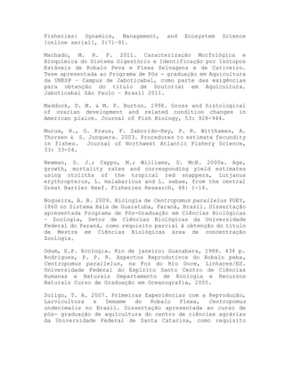 Fisheries: Dynamics, Management, and Ecosystem Science
[online serial], 3:71–91.
Machado, M. R. F. 2011. Caracterização Morfológica e
Bioquímica do Sistema Digestório e Identificação por Isótopos
Estáveis de Robalo Peva e Flexa Selvagens e de Cativeiro.
Tese apresentada ao Programa de Pós - graduação em Aquicultura
da UNESP – Campus de Jaboticabal, como parte das exigências
para obtenção do título de Doutor(a) em Aquicultura.
Jaboticabal São Paulo – Brasil 2011.
Maddock, D. M. & M. P. Burton. 1998. Gross and histological
of ovarian development and related condition changes in
American plaice. Journal of Fish Biology, 53: 928-944.
Murua, H., G. Kraus, F. Saborido-Rey, P. R. Witthames, A.
Thorsen & S. Junquera. 2003. Procedures to estimate fecundity
in fishes. Journal of Northwest Atlantic Fishery Science,
33: 33-54.
Newman, S. J.; Cappo, M.; Williams, D. McB. 2000a. Age,
growth, mortality rates and corresponding yield estimates
using otoliths of the tropical red snappers, Lutjanus
erythropterus, L. malabaricus and L. sebae, from the central
Great Barrier Reef. Fisheries Research, 48: 1-14.
Nogueira, A. B. 2009. Biologia de Centropomus parallelus POEY,
1860 no Sistema Baía de Guaratuba, Paraná, Brasil. Dissertação
apresentada Programa de Pós-Graduação em Ciências Biológicas
– Zoologia, Setor de Ciências Biológicas da Universidade
Federal do Paraná, como requisito parcial à obtenção do título
de Mestre em Ciências Biológicas área de concentração
Zoologia.
Odum, E.P. Ecologia. Rio de janeiro: Guanabara, 1988. 434 p.
Rodrigues, P. P. R. Aspectos Reprodutivos do Robalo peba,
Centropomus parallelus, na Foz do Rio Doce, Linhares/ES.
Universidade Federal do Espírito Santo Centro de Ciências
Humanas e Naturais Departamento de Ecologia e Recursos
Naturais Curso de Graduação em Oceanografia, 2005.
Soligo, T. A. 2007. Primeiras Experiências com a Reprodução,
Larvicultura e Demame do Robalo Flexa, Centropomus
undecimalis no Brasil. Dissertação apresentada ao curso de
pós- graduação de aquicultura do centro de ciências agrárias
da Universidade Federal de Santa Catarina, como requisito
 
