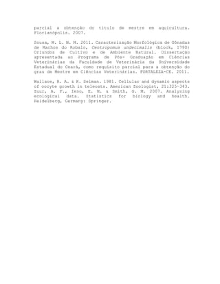 parcial a obtenção do titulo de mestre em aquicultura.
Florianópolis. 2007.
Sousa, M. L. N. M. 2011. Caracterização Morfológica de Gônadas
de Machos do Robalo, Centropomus undecimalis (block, 1790)
Oriundos de Cultivo e de Ambiente Natural. Dissertação
apresentada ao Programa de Pós- Graduação em Ciências
Veterinárias da Faculdade de Veterinária da Universidade
Estadual do Ceará, como requisito parcial para a obtenção do
grau de Mestre em Ciências Veterinárias. FORTALEZA-CE. 2011.
Wallace, R. A. & K. Selman. 1981. Cellular and dynamic aspects
of oocyte growth in teleosts. American Zoologist, 21:325–343.
Zuur, A. F., Ieno, E. N. & Smith, G. M. 2007. Analysing
ecological data. Statistics for biology and health.
Heidelberg, Germany: Springer.
 