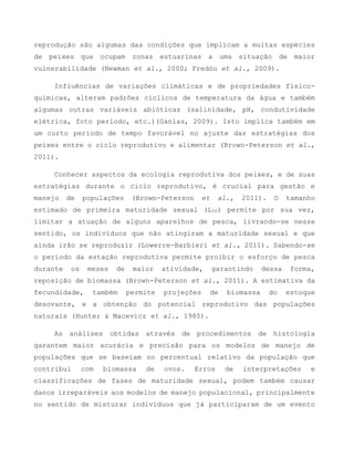 reprodução são algumas das condições que implicam a muitas espécies
de peixes que ocupam zonas estuarinas a uma situação de maior
vulnerabilidade (Newman et al., 2000; Fredóu et al., 2009).
Influências de variações climáticas e de propriedades físico-
químicas, alteram padrões cíclicos de temperatura da água e também
algumas outras variáveis abióticas (salinidade, pH, condutividade
elétrica, foto período, etc.)(Ganias, 2009). Isto implica também em
um curto período de tempo favorável no ajuste das estratégias dos
peixes entre o ciclo reprodutivo e alimentar (Brown-Peterson et al.,
2011).
Conhecer aspectos da ecologia reprodutiva dos peixes, e de suas
estratégias durante o ciclo reprodutivo, é crucial para gestão e
manejo de populações (Brown-Peterson et al., 2011). O tamanho
estimado de primeira maturidade sexual (L50) permite por sua vez,
limitar a atuação de alguns aparelhos de pesca, livrando-se nesse
sentido, os indivíduos que não atingiram a maturidade sexual e que
ainda irão se reproduzir (Lowerre-Barbieri et al., 2011). Sabendo-se
o período da estação reprodutiva permite proibir o esforço de pesca
durante os meses de maior atividade, garantindo dessa forma,
reposição de biomassa (Brown-Peterson et al., 2011). A estimativa da
fecundidade, também permite projeções de biomassa do estoque
desovante, e a obtenção do potencial reprodutivo das populações
naturais (Hunter & Macevicz et al., 1985).
As análises obtidas através de procedimentos de histologia
garantem maior acurácia e precisão para os modelos de manejo de
populações que se baseiam no percentual relativo da população que
contribui com biomassa de ovos. Erros de interpretações e
classificações de fases de maturidade sexual, podem também causar
danos irreparáveis aos modelos de manejo populacional, principalmente
no sentido de misturar indivíduos que já participaram de um evento
 