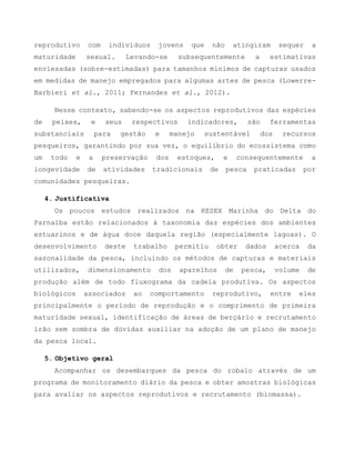 reprodutivo com indivíduos jovens que não atingiram sequer a
maturidade sexual. Levando-se subsequentemente a estimativas
enviesadas (sobre-estimadas) para tamanhos mínimos de capturas usados
em medidas de manejo empregados para algumas artes de pesca (Lowerre-
Barbieri et al., 2011; Fernandes et al., 2012).
Nesse contexto, sabendo-se os aspectos reprodutivos das espécies
de peixes, e seus respectivos indicadores, são ferramentas
substanciais para gestão e manejo sustentável dos recursos
pesqueiros, garantindo por sua vez, o equilíbrio do ecossistema como
um todo e a preservação dos estoques, e consequentemente a
longevidade de atividades tradicionais de pesca praticadas por
comunidades pesqueiras.
4. Justificativa
Os poucos estudos realizados na RESEX Marinha do Delta do
Parnaíba estão relacionados à taxonomia das espécies dos ambientes
estuarinos e de água doce daquela região (especialmente lagoas). O
desenvolvimento deste trabalho permitiu obter dados acerca da
sazonalidade da pesca, incluindo os métodos de capturas e materiais
utilizados, dimensionamento dos aparelhos de pesca, volume de
produção além de todo fluxograma da cadeia produtiva. Os aspectos
biológicos associados ao comportamento reprodutivo, entre eles
principalmente o período de reprodução e o comprimento de primeira
maturidade sexual, identificação de áreas de berçário e recrutamento
irão sem sombra de dúvidas auxiliar na adoção de um plano de manejo
da pesca local.
5. Objetivo geral
Acompanhar os desembarques da pesca do robalo através de um
programa de monitoramento diário da pesca e obter amostras biológicas
para avaliar os aspectos reprodutivos e recrutamento (biomassa).
 