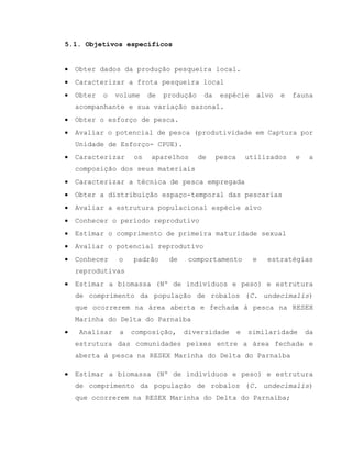 5.1. Objetivos específicos
 Obter dados da produção pesqueira local.
 Caracterizar a frota pesqueira local
 Obter o volume de produção da espécie alvo e fauna
acompanhante e sua variação sazonal.
 Obter o esforço de pesca.
 Avaliar o potencial de pesca (produtividade em Captura por
Unidade de Esforço- CPUE).
 Caracterizar os aparelhos de pesca utilizados e a
composição dos seus materiais
 Caracterizar a técnica de pesca empregada
 Obter a distribuição espaço-temporal das pescarias
 Avaliar a estrutura populacional espécie alvo
 Conhecer o período reprodutivo
 Estimar o comprimento de primeira maturidade sexual
 Avaliar o potencial reprodutivo
 Conhecer o padrão de comportamento e estratégias
reprodutivas
 Estimar a biomassa (Nº de indivíduos e peso) e estrutura
de comprimento da população de robalos (C. undecimalis)
que ocorrerem na área aberta e fechada à pesca na RESEX
Marinha do Delta do Parnaíba
 Analisar a composição, diversidade e similaridade da
estrutura das comunidades peixes entre a área fechada e
aberta à pesca na RESEX Marinha do Delta do Parnaíba
 Estimar a biomassa (Nº de indivíduos e peso) e estrutura
de comprimento da população de robalos (C. undecimalis)
que ocorrerem na RESEX Marinha do Delta do Parnaíba;
 