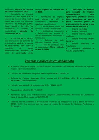 ambientais; Vigência do contrato     serviço; Vigência do contrato ano             Contratação de Empresa
2011 até dezembro de 2012.           de 2012.                               para execução de Projetos
      Contratação de empresa                                               Complementares                para:
especializada, para a prestação de          Contratação de empresa         Agroindústria (Plantas de carne e
serviços de mão de obra rural, a     para reforma da UEP de                 leite), Abatedouro de aves e
serem executados nas Unidades        suinocultura       atendendo      as   peixes incluindo planta de
Educativas de Produção (UEPs).       seguintes especificações:              processamento de carnes e área
(Fazer histórico de início de               - Instalação das gaiolas dos   administrativa (Ano 2010):
contratação     e    número     de   setores de creche e maternidade;              Projeto fundação;
funcionários);     Vigência     do          - Instalação de comedouros            Projeto Estrutural;
contrato ano de 2012.                e bebedouros nos setores de                   Projeto Elétrico, Lógico e
                                     creche, maternidade, crescimento e     telefônico;
      A contratação do serviço      terminação;                                   Projeto Hidráulico e Hidro-
para manutenção do conjunto de              -    Reforma      da    rede   Sanitário;
                                     hidráulica de toda a Unidade;
ordenhadeira mecânica e tanque                                                     Projeto    Executivo    de
de resfriamento, bem como a                 - Troca das janelas do setor
                                                                            Arquitetura;
                                     de maternidade. (Obra realizada
reposição        de        peças
                                     no ano de 2011)                               Memorial Descritivo e
danificadas.Fazer histórico de                                              Planilha Orçamentária.
início de contratação deste



                        Projetos e processos em andamento
    A Direção Geral do Campus Uberlândia encerra seu mandato deixando em andamento os seguintes
     projetos e processos licitatórios:

    Licitação dos laboratórios integrados. Obras orçadas em R$1.250.884,52

    Reforma do Campus Avançado. Obras orçadas em R$956.304,00, além de aproximadamente
     R$250.000,00 em equipamentos

    Licitação para aquisição de equipamentos. Valor: R$488.508,00

    Adequação do refeitório: R$175.000,00

    Reforma do espaço físico onde funcionam a Direção de Desenvolvimento Educacional e a Coordenação
     Geral de ensino. Obra orçada em R$75.000,00

    Também está em andamento o processo para construção de abatedouro de aves e peixes no valor de
     R$428.103,00. Este processo está no banco de espera da Secretaria de Educação Profissional e
     Tecnológica.
 