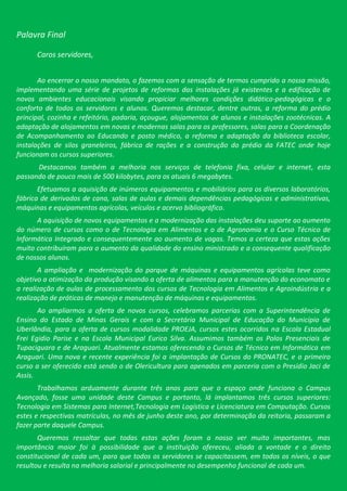 Palavra Final

      Caros servidores,


       Ao encerrar o nosso mandato, o fazemos com a sensação de termos cumprido a nossa missão,
implementando uma série de projetos de reformas das instalações já existentes e a edificação de
novos ambientes educacionais visando propiciar melhores condições didático-pedagógicas e o
conforto de todos os servidores e alunos. Queremos destacar, dentre outras, a reforma do prédio
principal, cozinha e refeitório, padaria, açougue, alojamentos de alunos e instalações zootécnicas. A
adaptação de alojamentos em novas e modernas salas para os professores, salas para a Coordenação
de Acompanhamento ao Educando e posto médico, a reforma e adaptação da biblioteca escolar,
instalações de silos graneleiros, fábrica de rações e a construção do prédio da FATEC onde hoje
funcionam os cursos superiores.
      Destacamos também a melhoria nos serviços de telefonia fixa, celular e internet, esta
passando de pouco mais de 500 kilobytes, para os atuais 6 megabytes.
       Efetuamos a aquisição de inúmeros equipamentos e mobiliários para os diversos laboratórios,
fábrica de derivados de cana, salas de aulas e demais dependências pedagógicas e administrativas,
máquinas e equipamentos agrícolas, veículos e acervo bibliográfico.
      A aquisição de novos equipamentos e a modernização das instalações deu suporte ao aumento
do número de cursos como o de Tecnologia em Alimentos e o de Agronomia e o Curso Técnico de
Informática Integrado e consequentemente ao aumento de vagas. Temos a certeza que estas ações
muito contribuíram para o aumento da qualidade do ensino ministrado e a consequente qualificação
de nossos alunos.
       A ampliação e modernização do parque de máquinas e equipamentos agrícolas teve como
objetivo a otimização da produção visando a oferta de alimentos para a manutenção do economato e
a realização de aulas de processamento dos cursos de Tecnologia em Alimentos e Agroindústria e a
realização de práticas de manejo e manutenção de máquinas e equipamentos.
       Ao ampliarmos a oferta de novos cursos, celebramos parcerias com a Superintendência de
Ensino do Estado de Minas Gerais e com a Secretária Municipal de Educação do Município de
Uberlândia, para a oferta de cursos modalidade PROEJA, cursos estes ocorridos na Escola Estadual
Frei Egidio Parise e na Escola Municipal Eurico Silva. Assumimos também os Polos Presenciais de
Tupaciguara e de Araguari. Atualmente estamos oferecendo o Cursos de Técnico em Informática em
Araguari. Uma nova e recente experiência foi a implantação de Cursos do PRONATEC, e o primeiro
curso a ser oferecido está sendo o de Olericultura para apenados em parceria com o Presídio Jaci de
Assis.
       Trabalhamos arduamente durante três anos para que o espaço onde funciona o Campus
Avançado, fosse uma unidade deste Campus e portanto, lá implantamos três cursos superiores:
Tecnologia em Sistemas para Internet,Tecnologia em Logística e Licenciatura em Computação. Cursos
estes e respectivas matrículas, no mês de junho deste ano, por determinação da reitoria, passaram a
fazer parte daquele Campus.
       Queremos ressaltar que todas estas ações foram a nosso ver muito importantes, mas
importância maior foi à possibilidade que a instituição ofereceu, aliada a vontade e o direito
constitucional de cada um, para que todos os servidores se capacitassem, em todos os níveis, o que
resultou e resulta na melhoria salarial e principalmente no desempenho funcional de cada um.
 