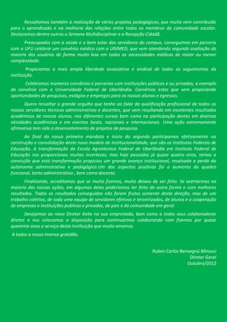 Ressaltamos também a realização de vários projetos pedagógicos, que muito vem contribuído
para o aprendizado e na melhoria das relações entre todos os membros da comunidade escolar.
Destacamos dentre outros a Semana Multidisciplinar e a Recepção Cidadã.
      Preocupados com a saúde e o bem estar dos servidores do campus, conseguimos em parceria
com a UFU celebrar um convênio médico com a UNIMED, que vem atendendo segundo avaliação da
maioria dos usuários de forma muito boa em todas as necessidades médicas de maior ou menor
complexidade.
        Propiciamos a mais ampla liberdade associativa e sindical de todos os seguimentos da
instituição.
      Celebramos inúmeros convênios e parcerias com instituições públicas e ou privadas, a exemplo
do convênio com a Universidade Federal de Uberlândia. Convênios estes que vem propiciando
oportunidades de pesquisas, estágios e empregos para os nossos alunos e egressos.
       Quero ressaltar o grande orgulho que tenho ao falar da qualificação profissional de todos os
nossos servidores técnicos administrativos e docentes, que vem resultando em excelentes resultados
acadêmicos de nossos alunos, nos diferentes cursos bem como na participação destes em diversas
atividades acadêmicas e em eventos locais, nacionais e internacionais. Uma ação extremamente
afirmativa tem sido o desenvolvimento de projetos de pesquisa.
      Ao final do nosso primeiro mandato e inicio do segundo participamos efetivamente na
construção e consolidação deste novo modelo de institucionalidade, que são os Institutos Federais de
Educação. A transformação da Escola Agrotécnica Federal de Uberlândia em Instituto Federal de
Educação nos proporcionou muitas incertezas, mas hoje passados já quase quatro anos, temos a
convicção que está transformação propiciou um grande avanço institucional, resalvada a perda da
autonomia administrativa e pedagógica.Um dos aspectos positivos foi o aumento do quadro
funcional, tanto administrativo , bem como docente.
       Finalizando, acreditamos que se muito fizemos, muito deixou de ser feito. Se acertarmos na
maioria das nossas ações, em algumas delas poderíamos ter feito de outra forma e com melhores
resultados. Todos os resultados conseguidos não foram frutos somente desta direção, mas de um
trabalho coletivo, de toda uma equipe de servidores efetivos e terceirizados, de alunos e a cooperação
de empresas e instituições publicas e privadas, de pais e da comunidade em geral.
       Desejamos ao novo Diretor êxito na sua empreitada, bem como a todos seus colaboradores
diretos e nos colocamos a disposição para continuarmos colaborando com fizemos por quase
quarenta anos a serviço desta instituição que muito amamos.
A todos a nossa imensa gratidão.


                                                                      Ruben Carlos Benvegnú Minussi
                                                                                       Diretor Geral
                                                                                      Outubro/2012
 