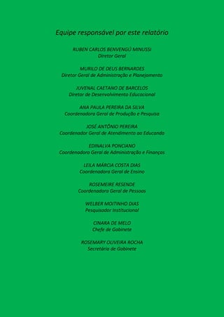 Equipe responsável por este relatório

      RUBEN CARLOS BENVENGÚ MINUSSI
               Diretor Geral

          MURILO DE DEUS BERNARDES
 Diretor Geral de Administração e Planejamento

        JUVENAL CAETANO DE BARCELOS
     Diretor de Desenvolvimento Educacional

         ANA PAULA PEREIRA DA SILVA
   Coordenadora Geral de Produção e Pesquisa

           JOSÉ ANTÔNIO PEREIRA
 Coordenador Geral de Atendimento ao Educando

             EDINALVA PONCIANO
 Coordenadora Geral de Administração e Finanças

          LEILA MÁRCIA COSTA DIAS
         Coordenadora Geral de Ensino

             ROSEMEIRE RESENDE
         Coordenadora Geral de Pessoas

            WELBER MOITINHO DIAS
            Pesquisador Institucional

               CINARA DE MELO
               Chefe de Gabinete

          ROSEMARY OLIVEIRA ROCHA
            Secretária de Gabinete
 