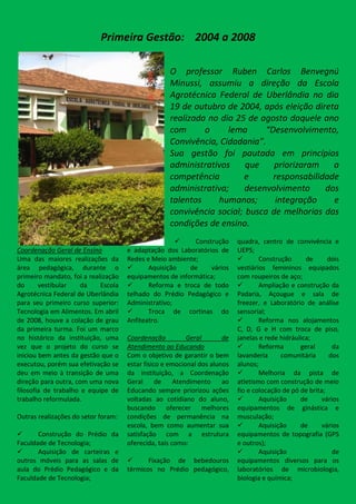 Primeira Gestão: 2004 a 2008

                                                   O professor Ruben Carlos Benvegnú
                                                   Minussi, assumiu a direção da Escola
                                                   Agrotécnica Federal de Uberlândia no dia
                                                   19 de outubro de 2004, após eleição direta
                                                   realizada no dia 25 de agosto daquele ano
                                                   com      o     lema      “Desenvolvimento,
                                                   Convivência, Cidadania”.
                                                   Sua gestão foi pautada em princípios
                                                   administrativos     que    priorizaram    a
                                                   competência        e       responsabilidade
                                                   administrativa;     desenvolvimento     dos
                                                   talentos    humanos;        integração    e
                                                   convivência social; busca de melhorias das
                                                   condições de ensino.
                                                         Construção       quadra, centro de convivência e
Coordenação Geral de Ensino          e adaptação dos Laboratórios de       UEPS;
Uma das maiores realizações da       Redes e Meio ambiente;                       Construção      de      dois
área pedagógica, durante o                 Aquisição    de    vários      vestiários femininos equipados
primeiro mandato, foi a realização   equipamentos de informática;          com roupeiros de aço;
do      vestibular   da     Escola         Reforma e troca de todo               Ampliação e construção da
Agrotécnica Federal de Uberlândia    telhado do Prédio Pedagógico e        Padaria, Açougue e sala de
para seu primeiro curso superior:    Administrativo;                       freezer, e Laboratório de análise
Tecnologia em Alimentos. Em abril          Troca de cortinas do           sensorial;
de 2008, houve a colação de grau     Anfiteatro.                                  Reforma nos alojamentos
da primeira turma. Foi um marco                                            C, D, G e H com troca de piso,
no histórico da instituição, uma     Coordenação          Geral       de   janelas e rede hidráulica;
vez que o projeto do curso se        Atendimento ao Educando                      Reforma       geral       da
iniciou bem antes da gestão que o    Com o objetivo de garantir o bem      lavanderia     comunitária      dos
executou, porém sua efetivação se    estar físico e emocional dos alunos   alunos;
deu em meio à transição de uma       da instituição, a Coordenação                Melhoria da pista de
direção para outra, com uma nova     Geral      de    Atendimento     ao   atletismo com construção de meio
filosofia de trabalho e equipe de    Educando sempre priorizou ações       fio e colocação de pó de brita;
trabalho reformulada.                voltadas ao cotidiano do aluno,              Aquisição     de      vários
                                     buscando oferecer melhores            equipamentos de ginástica e
Outras realizações do setor foram:   condições de permanência na           musculação;
                                     escola, bem como aumentar sua                Aquisição     de      vários
      Construção do Prédio da       satisfação com a estrutura            equipamentos de topografia (GPS
Faculdade de Tecnologia;             oferecida, tais como:                 e outros);
      Aquisição de carteiras e                                                   Aquisição                 de
outros móveis para as salas de             Fixação de bebedouros          equipamentos diversos para os
aula do Prédio Pedagógico e da       térmicos no Prédio pedagógico,        laboratórios de microbiologia,
Faculdade de Tecnologia;                                                   biologia e química;
 