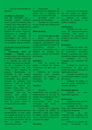        Início da informatização da           Manutenção             do
biblioteca.                            funcionamento do abatedouro de               Isolamento com alambrado
                                       acordo com as exigências do           dos três tanques de engorda
Tecnologia da Informação               Serviço de Inspeção Municipal;        próximos à sala de aula da Horta;
Uma das dificuldades que a                    Renovação     anual    do            Melhoria        da estética
instituição sempre enfrentou           plantel de aves de postura;           ambiental da unidade, o que
foram os sinais das telefonias fixas          Aquisição de uma bomba        facilitou a vigilância.
e móveis, bem como internet. Ao        de alta pressão para limpeza dos
longo dos anos, a direção sempre       galpões.                              Caprinocultura
se preocupou em investir na                                                        Utilização do setor para
melhoria do sistema disponível,        Fábrica de Ração                      cursos de caprino/ovinocultura
melhorando as condições de                                                   ministrados para alunos e
trabalho dos servidores, de                   No dia 31 de julho de 2007    produtores da Cooperativa de
aprendizagem dos alunos e,             a      fábrica     entrou      em     produtores de ovinos e caprinos
principalmente, de comunicação         funcionamento e desde então está      da região.
com os públicos interno e externo.     produzindo, semanalmente, toda
                                       a ração consumida nos setores de      Suinocultura
Coordenação Geral de Produção e        bovinocultura,     avicultura    e           Instalação de quatro silos
Pesquisa                               suinocultura, contribuindo com a      para armazenamento das rações
A     Coordenação      Geral   de      eficiência da produção dos            de    crescimento, terminação,
Produção e Pesquisa atuou              animais e melhoria da sanidade        lactação e gestação, para evitar
visando cumprir seus objetivos de      dos mesmos.                           desperdício e ataque de roedores;
excelência no ensino, na pesquisa                                                   Instalação      de     um
e na extensão por meio das             Cunicultura                           biodigestor para tratamento dos
Unidades Educativas de Produção,              Troca das cortinas do         dejetos;
que têm a finalidade de servir         galpão e reforma do sistema                  Instalação de sistema de
como laboratórios para aulas           fornecimento de água para os          fornecimento de água para
práticas e para trabalhos de           animais;                              limpeza das baias, melhorando a
pesquisa      desenvolvidos    na             Melhoria    do     controle   higienização do setor;
instituição. As UEP’s também           reprodutivo      com      aumento            Instalação de portões nos
foram mantidas e receberam             significativo da natalidade e         corredores para facilitar o manejo
investimentos para garantir a          diminuição     do     índice    de    dos animais;
produção de alimentos para             mortalidade.                                 Instalação de janelas no
abastecer o Setor de Nutrição                                                setor de creche, melhorando a
(Refeitório e Padaria) com             Apicultura                            sanidade dos leitões.
hortaliças, frutas, ovos, leite e
carnes,      fornecendo       uma            Aquisição               de     Mecanização Agrícola
alimentação     mais rica em           equipamentos para produção e               Aquisição     de       novos
nutrientes     para    alunos   e      beneficiamento de mel das 30          implementos agrícolas.
funcionários. O excedente da           colmeias para produção de mel e
produção é comercializado no           estrutura        (colméias      e     Bovinocultura
Posto de Vendas. Confira as            equipamentos)       para   cursos           Instalação de três silos para
principais ações por unidade:          ministrados para alunos e             armazenamento de ração;
                                       apicultores da região.                      Instalação de uma roda
Avicultura                                   Parceria com a associação      d’agua para melhor fornecimento
      Instalação de três silos para   dos criadores de abelhas de           de água para os animais;
armazenamento de ração, sendo          Uberlândia e região, para criação           Aquisição       de       dois
um no galpão de postura e um em        de abelhas rainhas, melhorando        bebedouros tipo australiano com
cada galpão para frango de corte,      assim a capacidade produtiva dos      capacidade para 4.400 litros de
com o intuito de diminuir mão de       apicultores da região.                água cada;
obra     e    sacaria    para      o                                               Melhoria da sanidade dos
ensacamento da ração;                  Piscicultura                          animais,     acarretando        num
 