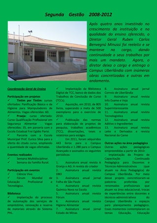 Segunda Gestão 2008-2012
                                                               Após quatro anos investindo no
                                                               crescimento da instituição e na
                                                               qualidade do ensino oferecido, o
                                                               Diretor Geral Ruben Carlos
                                                               Benvegnú Minussi foi reeleito e se
                                                               manteve      no   cargo,    dando
                                                               continuidade a seus trabalhos por
                                                               mais um mandato.         Agora, o
                                                               diretor deixa o cargo e entrega o
                                                               Campus Uberlândia com inúmeras
                                                               obras concretizadas e outras em
                                                               andamento.
Coordenação Geral de Ensino                  Implantação da Biblioteca    8.     Assinatura anual    jornal
                                      Digital de TCC, banco de dados dos   Correio de Uberlândia
Participação em projetos              Trabalhos de Conclusão de Curso      9.     Assinatura anual   revista
       Tintim por Tintim: cursos     (TCCs).                              Info Exame e Veja
ofertados: Panificação Básica e de           Aquisição, em 2010, de 805   10.    Assinatura anual   revista
Higiene para Manipuladores de         livros, superando a meta de 500      Superinteressante
Alimentos. Vagas oferecidas: 60.      exemplares para o exercício de       11.    Assinatura anual   revista
       Proeja: curso ofertado:       2010.                                Tecnologistica
Curso Qualificação Profissional em           Publicação das normas        12.    Assinatura anual   revista
Segurança Alimentar . Vagas           para elaboração de projetos de       Aditivo e Ingredientes
oferecidas: 35, em parceria com a     pesquisa, trabalhos acadêmicos       13.    Assinatura anual   revista
Escola Estadual Frei Egídio Parisi.   (TCC), dissertações, teses e         Leite e Derivados e       revista
       Parceria com a Escola         relatórios para estágio.             Nacional da Carne
Municipal Prof. Eurico Silva para a          Em 2011, foram adquiridos
oferta do citado curso, ampliando     443 livros para o Campus             Outras ações na área pedagógica
a quantidade de vagas ofertadas.      Uberlândia e 1.288 para o Campus     Outras     ações      pedagógicas
                                      Avançado e assinados os seguintes    empreendidas a partir de 2010:
Eventos realizados                    periódicos:                          - Implantação do Projeto de
     Semana Multidisciplinar.                                            Capacitação            Continuada
     Semana da Família Rural.        1.      Assinatura anual revista A   Pedagógica para Docentes e
                                      Granja e AG: A revista do criador    Técnicos-Administrativos     (que
Participação em eventos               2.      Assinatura anual revista     atuam na Área Pedagógica) do
       Ciência Viva.                 DBO                                  Campus Uberlândia. Por meio
       Fórum       Mundial      de   3.      Assinatura anual jornal      desse projeto concretizaram-se
Educação         Profissional     e   Folha de São Paulo                   palestras     proferidas      por
Tecnológica.                          4.      Assinatura anual revista     renomados profissionais que
                                      Química Nova na Escola               atuam na área educacional, trocas
Biblioteca                            5.      Assinatura anual revista     de experiências entre docentes e
      Implantação do processo        Fórum                                técnicos-administrativos       do
de automação dos serviços de          6.      Assinatura anual revista     Campus Uberlândia e espaços
empréstimo, renovação e reserva       Higiene Alimentar                    para planejamento pedagógico.
de materiais através do Sistema       7.      Assinatura anual jornal      Esses momentos contemplaram os
PHL.                                  Estado de Minas                      temas     Educação,      Educação
 