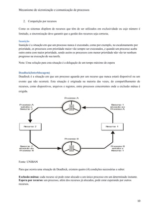 Mecanismo de sicronização e comunicação de processos
2. Competição por recursos
Como os sistemas dispõem de recursos que têm de ser utilizados em exclusividade ou cujo número é
limitado, a sincronização deve garantir que a gestão dos recursos seja correcta;
Inanição
Inanição é a situação em que um processo nunca é executado, como por exemplo, no escalonamento por
prioridade, os processos com prioridade maior vão sempre ser executados, e quando um processo acaba
outro entra com maior prioridade, sendo assim os processos com menor prioridade não vão ter nenhum
progresso na execução de sua tarefa.
Nota: Uma solução para esta situação é a delegação de um tempo máximo de espera
Deadlock(Interblocagem)
Deadlock é a situação em que um processo aguarda por um recurso que nunca estará disponível ou um
evento que não ocorrerá. Esta situação é originada na maioria das vezes, do compartilhamento de
recursos, como dispositivos, arquivos e registos, entre processos concorrentes onde a exclusão mútua é
exigida.
Fonte: UNIBAN
Para que ocorra uma situação de Deadlock, existem quatro (4) condições necessárias a saber:
Exclusão mútua: cada recurso só pode estar alocado a um único processo em um determinado instante.
Espera por recurso: um processo, além dos recursos já alocados, pode estar esperando por outros
recursos.
10
 