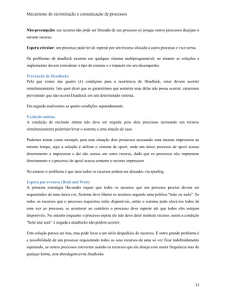 Mecanismo de sicronização e comunicação de processos
Não-preempção: um recurso não pode ser liberado de um processo só porque outros processos desejam o
mesmo recurso.
Espera circular: um processo pode ter de esperar por um recurso alocado a outro processo e vice-versa.
Os problemas de deadlock existem em qualquer sistema multiprogramável, no entanto as soluções a
implementar devem considerar o tipo de sistema e o impacto em seu desempenho.
Prevenção de Deadlocks
Pelo que vimos das quatro (4) condições para a ocorrencia de Deadlock, estas devem ocorrer
simultaneamente. Isto quer dizer que se garantirmos que somente uma delas não possa ocorrer, estaremos
prevenindo que não ocorra Deadlock em um determinado sistema.
Em seguida analisemos as quatro condições separadamente.
Exclusão mútua.
A condição de exclusão mútua não deve ser negada, pois dois processos acessando um recurso
simultaneamente poderiam levar o sistema a uma sitação de caos.
Podemos tomar como exemplo para esta situação dois processos acessando uma mesma impressora ao
mesmo tempo, aqui a solução é utilizar o sistema de spool, onde um único processo de spool acessa
directamente a impressora e daí não acessa um outro recurso, dado que os processos não impremem
directamente e o processo de spool acessa somente o recurso impressora.
No entanto o problema é que nem todos os recursos podem ser alocados via spoolng.
Espera por recurso (Hold and Wait)
A primeira estratégia Havender requer que todos os recursos que um processo precisa devem ser
requesitados de uma única vez. Sistema deve liberar os recursos segundo uma política “tudo ou nada”. Se
todos os recursos que o processo requisitou estão disponíveis, então o sistema pode alocá-los todos de
uma vez ao processo, se acontecer ao contrário o processo deve esperar até que todos eles estejam
disponíveis. No entanto enquanto o processo espera ele não deve deter nenhum recurso, assim a condição
“hold and wait” é negada e deadlocks não podem ocorrer.
Esta solução parece ser boa, mas pode levar a um sério despedício de recursos. E outro grande problema é
a possibilidade de um processo requisitando todos os seus recursos de uma só vez ficar indefinidamente
esperando, se outros processos estiverem usando os recursos que ele deseja com muita frequência mas de
qualque forma, esta abordagem evita deadlocks
11
 