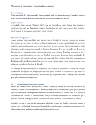 Mecanismo de sicronização e comunicação de processos
Não-preempção.
Negar a condição de “Não-preempção” é uma estratégia ainda pior do que a anterior. Para vários recursos
como uma impressora, não é interessante que um processo os perca durante seu uso.
Espera circular
A condição Espera circular “Circular Wait” pode ser eliminada de várias formas. Uma maneira é
estabelecer uma regra que diga que um processo só pode alocar um único recurso em um dado momento.
Se ele precisar de um segundo recurso deve liberar primeiro.
Detecção e Recuperação
Alguns sistemas estão desenhados para permitir que a alocação de recursos prossiga sem grandes
intervenções, em vez disso, o sistema verifica periodicamente se existe a possibilidade de surgir um
deadlock, quer periodicamente, quer sempre que certos eventos ocorram. Um aspecto negativo desta
abordagem reside em determinar quando o algoritmo de detecção deve ser executado. Isto deve-se ao
facto de que se é esecutado muitas vezes, simplesmente torna o sistema demasiado lento, mas se não é
executado vezes suficientes os processos em Deadlock e os recursos do sistema ficam entrelaçados de
uma maneira não produtiva até que o sistema seja recuperado. Este problema é devido à presença de um
Deadlock resultar da não ocorrência de eventos em vez de executar algum evento excepcional que possa
disparar a execução do algoritmo de detecção.
Na estratégia do algoritmo de detecção surgem duas fases, a detecção, que verifica se ocorre uma situação
de Deadlock, e a segunda fase, recuperação, que surge após o Deadlock se ter verificado e que resulta no
desbloqueio dos recursos, por destruição dos processos que bloqueavam. Esta é a estratégia mais utilizada
para tratar uma situação de Deadlock.
10. Gerenciamento Manual do deadlock
Muitos dos sistemas actuais deixam para o usuário a função de detectar um Deadlock, que através da
utilização rotineira o usuário apercebe-se devido ao tempo que se acha necessário, para que o processo
seja executado, já ter sido largamente ultrapassdo, ficando a descrição do usuário achar se os processos
que entraram em Deadlock, e tentar resolver a situação recorrendo a ferramentas dos sistemas ou que a
máquina fornecem, como por exemplo, e utilizando em última instância, a reinicialização do sistema.
O padrão em que os recursos são requisitados, adquiridos e ficam em Deadlock determina quando o
sistema entra em Deadlock. Um processo bloqueado é incapaz de mudar o estado de um sistema, pois ele
não consegue causar qualquer transição para além do estado corrente.
12
 