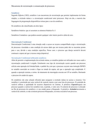 Mecanismo de sicronização e comunicação de processos
Semáforos
Segundo Dijkstra (1965), semáforo é um mecanismo de sicronização que permite implementar de forma
simples, a exclusão mútua e a sicronização condicional entre processos. Hoje em dia, a maioria das
linguagens de programação disponibiliza rotinas para o uso de semáforos.
Os semáforos são classificados em dois tipos:
Semáforos binários- que só assumem os números binários 0 e 1
Semáforos Contadores- que podem assumir qualquer valor inteiro positivo além do zero.
Sincronização Condicional
Sincronização Condicional é uma situação onde o acesso ao recurso compartilhado exige a sicronização
de processos vinculadas a uma condição de acesso dado que um recurso pode não se encontrar pronto
para o uso, devido a uma condição específica. Nesse caso, o processo que deseja acessá-lo deverá
continuar a espera até que o recurso esteja disponível.
Sicronização Condicional utilizando semáforos
Além de permitir a implementação da exclusão mútua, os semáfros podem ser utilizados nos casos onde a
sicronização condicional é exigida. Geralmente esse tipo de sicronização ocorre quando um processo
solicita uma operação de Entrada/Saida, o pedido faz com que o processo execute uma instrução DOWN
no semáfro associado ao evento e fique no estado de espera, até que a operação seja completada. E
quando a operação termina, a rotina de tratamento da interrupção executa um UP no semáfro, libertando
o processo do estado de espera.
Os semáforos são uma solução eficiente para assegurar a exclusão mútua no acesso a recursos. Um
semáforo é constituído por uma variável de controlo inteira e por uma lista de processos. O conteúdo da
variável reflecte a quantidade de recursos disponíveis no sistema. A primitiva Esperabloqueia um
processo quando a variável do semáforo tem, à partida, o valor zero. O contexto do processo é colocado
na fila de processos do semáforo e o seu estado passa a bloqueado. A primitiva Assinalarincrementa a
variável de controlo, se não existirem processos bloqueados, ou torna executável um processo.
13
 