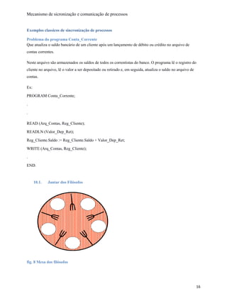 Mecanismo de sicronização e comunicação de processos
Exemplos classicos de sincronização de processos
Problema do programa Conta_Corrente
Que atualiza o saldo bancário de um cliente após um lançamento de débito ou crédito no arquivo de
contas correntes.
Neste arquivo são armazenados os saldos de todos os correntistas do banco. O programa lê o registro do
cliente no arquivo, lê o valor a ser depositado ou retirado e, em seguida, atualiza o saldo no arquivo de
contas.
Ex:
PROGRAM Conta_Corrente;
.
.
READ (Arq_Contas, Reg_Cliente);
READLN (Valor_Dep_Ret);
Reg_Cliente.Saldo := Reg_Cliente.Saldo + Valor_Dep_Ret;
WRITE (Arq_Contas, Reg_Cliente);
.
END.
10.1. Jantar dos Filósofos
fig. 8 Mesa dos filósofos
16
 