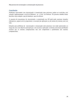 Mecanismo de sicronização e comunicação de processos
Conclusão
Problemas relacionados com sincronização e comunicação entre processos, podem ser resolvidos com
soluções implementandas a nível do Hardware ou a nível do Software. No presente trabalho foram
descritas várias soluções quer do hardware quer de software.
A ausencia de mecanismos de sincronização e comunicação nos SO pode pode ocasionar situações
indesejáveis, capazes até de comprometer a execução das aplicações ou até mesmo do sistema como um
todo.
Soluções para problemas de sincronização e comunicação entre processos vem sendo aprimorados ao
longo dos anos com objectivo principal que e de executar as aplicações de forma concorrente partilhando
recursos que os sistemas computacionais mas sem comprometer a performance dos sistemas
computacionais.
18
 