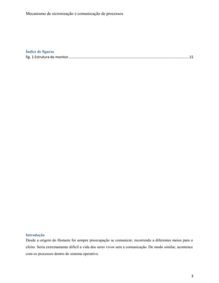 Mecanismo de sicronização e comunicação de processos
Índice de figuras
fig. 1 Estrutura do monitor........................................................................................................................15
Introdução
Desde a origem do Homem foi sempre preocupação se comunicar, recorrendo a diferentes meios para o
efeito. Seria extremamente difícil a vida dos seres vivos sem a comunicação. De modo similar, acontence
com os processos dentro do sistema operativo.
3
 