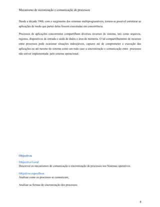 Mecanismo de sicronização e comunicação de processos
Desde a década 1960, com o surgimento dos sistemas multiprogramáveis, tornou-se possível estruturar as
aplicações de modo que partes delas fossem executadas em concorrência.
Processos de aplicações concorrentes compartilham diversos recursos do sistema, tais como arquivos,
registos, dispositivos de entrada e saida de dados e área de memória. O tal compartilhamento de recursos
entre processos pode ocasionar situações indesejáveis, capazes até de comprometer a execução das
aplicações ou até mesmo do sistema como um todo caso a sincronização e comunicação entre processos
não estiver implementada pelo sistema operacional.
Objectivos
Objectivo Geral
Descrever os mecanismos de comunicação e sincronização de processos nos Sistemas operativos.
Objetivos específicos
Analisar como os processos se comunicam;
Analisar as formas de sincronização dos processos;
4
 