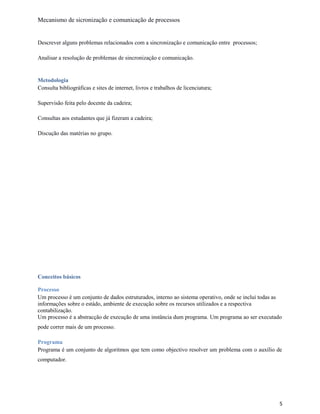Mecanismo de sicronização e comunicação de processos
Descrever alguns problemas relacionados com a sincronização e comunicação entre processos;
Analisar a resolução de problemas de sincronização e comunicação.
Metodologia
Consulta bibliográficas e sites de internet, livros e trabalhos de licenciatura;
Supervisão feita pelo docente da cadeira;
Consultas aos estudantes que já fizeram a cadeira;
Discução das matérias no grupo.
Conceitos básicos
Processo
Um processo é um conjunto de dados estruturados, interno ao sistema operativo, onde se inclui todas as
informações sobre o estádo, ambiente de execução sobre os recursos utilizados e a respectiva
contabilização.
Um processo é a abstracção de execução de uma instância dum programa. Um programa ao ser executado
pode correr mais de um processo.
Programa
Programa é um conjunto de algoritmos que tem como objectivo resolver um problema com o auxílio de
computador.
5
 
