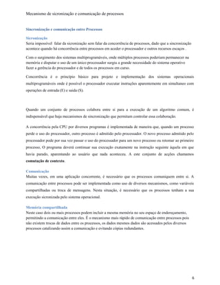 Mecanismo de sicronização e comunicação de processos
Sincronização e comunicação entre Processos
Sicronização
Seria impossível falar da sicronização sem falar da concorrência de processos, dado que a sincronização
acontece quando há concorrência entre processos em aceder o processador e outros recursos escaços .
Com o surgimento dos sistemas multiprogramáveis, onde múltiplos processos poderiam permanecer na
memória e disputar o uso de um único processador surgiu a grande necessidade do sistema operativo
fazer a gerência do processador e de todos os processos em curso.
Concorrência é o princípio básico para projeto e implementação dos sistemas operacionais
multiprogramáveis onde é possível o processador executar instruções aparentemente em simultaneo com
operações de entrada (E) e saida (S).
Quando um conjunto de processos colabora entre si para a execução de um algoritmo comum, é
indispensável que haja mecanismos de sincronização que permitam controlar essa colaboração.
A concorrência pela CPU por diversos programas é implementada de maneira que, quando um processo
perde o uso do processador, outro processo é admitido pelo processador. O novo processo admitido pelo
processador pode por sua vez passar o uso do processador para um novo processo ou retomar ao primeiro
processo, O programa deverá continuar sua execução exatamente na instrução seguinte àquela em que
havia parado, aparentando ao usuário que nada aconteceu. A este conjunto de acções chamamos
comutação de contexto.
Comunicação
Muitas vezes, em uma aplicação concorrente, é necessário que os processos comuniquem entre si. A
comunicação entre processos pode ser implementada como uso de diversos mecanismos, como variáveis
compartilhadas ou troca de mensagens. Nesta situação, é necessário que os processos tenham a sua
execução sicronizada pelo sistema operacional.
Memória compartilhada
Neste caso dois ou mais processos podem incluir a mesma memória no seu espaço de endereçamento,
permitindo a comunicação entre eles. É o mecanismo mais rápido de comunicação entre processos pois
não existem trocas de dados entre os processos, os dados mesmos dados são acessados pelos diversos
processos catalizando assim a comunicação e evitando cópias redundantes.
6
 