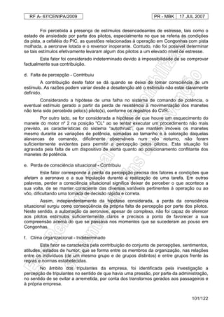 RF A- 67/CENIPA/2009 PR - MBK 17 JUL 2007
101/122
Foi percebida a presença de estímulos desencadeantes de estresse, tais como o
estado de ansiedade por parte dos pilotos, especialmente no que se referia às condições
da pista, a cefaléia do PIC, as questões relacionadas à operação em Congonhas com pista
molhada, a aeronave lotada e o reversor inoperante. Contudo, não foi possível determinar
se tais estímulos efetivamente levaram algum dos pilotos a um elevado nível de estresse.
Este fator foi considerado indeterminado devido à impossibilidade de se comprovar
factualmente sua contribuição.
d. Falta de percepção - Contribuiu
A contribuição deste fator se dá quando se deixa de tomar consciência de um
estímulo. As razões podem variar desde a desatenção até o estímulo não estar claramente
definido.
Considerando a hipótese de uma falha no sistema de comando de potência, o
eventual estímulo gerado a partir da perda de resistência à movimentação dos manetes
não teria sido percebido pelo(s) piloto(s), conforme os registros do CVR.
Por outro lado, se for considerada a hipótese de que houve um esquecimento do
manete do motor nº 2 na posição "CL" ao se tentar executar um procedimento não mais
previsto, as características do sistema “autothrust”, que mantém imóveis os manetes
mesmo durante as variações de potência, somadas ao tamanho e à coloração daquelas
alavancas de comando, dificilmente observáveis num vôo noturno, não foram
suficientemente evidentes para permitir a percepção pelos pilotos. Esta situação foi
agravada pela falta de um dispositivo de alerta quanto ao posicionamento conflitante dos
manetes de potência.
e. Perda de consciência situacional - Contribuiu
Este fator corresponde à perda da percepção precisa dos fatores e condições que
afetam a aeronave e a sua tripulação durante a realização de uma tarefa. Em outras
palavras, perder a consciência situacional significa deixar de perceber o que acontece a
sua volta, de se manter consciente das diversas variáveis pertinentes à operação ou ao
vôo, dificultando uma tomada de decisão rápida e correta.
Assim, independentemente da hipótese considerada, a perda da consciência
situacional surgiu como conseqüência da própria falta de percepção por parte dos pilotos.
Neste sentido, a automação da aeronave, apesar de complexa, não foi capaz de oferecer
aos pilotos estímulos suficientemente claros e precisos a ponto de favorecer a sua
compreensão acerca do que se passava nos momentos que se sucederam ao pouso em
Congonhas.
f. Clima organizacional - Indeterminado
Este fator se caracteriza pela contribuição do conjunto de percepções, sentimentos,
atitudes, estados de humor, que se forma entre os membros da organização, nas relações
entre os indivíduos (de um mesmo grupo e de grupos distintos) e entre grupos frente às
regras e normas estabelecidas.
No âmbito dos tripulantes da empresa, foi identificada pela investigação a
percepção de tripulantes no sentido de que havia uma pressão, por parte da administração,
no sentido de se evitar a arremetida, por conta dos transtornos gerados aos passageiros e
à própria empresa.
 