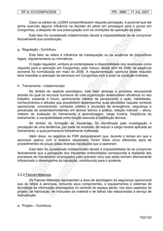 RF A- 67/CENIPA/2009 PR - MBK 17 JUL 2007
102/122
Caso os pilotos do JJ3054 compartilhassem daquela percepção, é possível que ele
tenha exercido alguma influência na decisão do piloto em prosseguir para o pouso em
Congonhas, a despeito de sua preocupação com as condições de operação da pista.
Este fator foi considerado indeterminado devido à impossibilidade de se comprovar
factualmente sua contribuição.
g. Regulação - Contribuiu
Este fator se refere à influência da inadequação ou da ausência de dispositivos
legais, regulamentares ou normativos.
O órgão regulador, embora já contemplasse a disponibilidade dos reversores como
requisito para a operação em Congonhas, pelo menos, desde abril de 2006, tal exigência
somente foi normalizada em maio de 2008. A regulamentação oportuna deste requisito
teria impedido a operação da aeronave em Congonhas com a pista na condição molhada.
h. Treinamento - Indeterminado
No âmbito do aspecto psicológico, este fator abrange o processo educacional
através do qual os recursos humanos de uma organização desenvolvem eficiência no seu
trabalho, presente e futuro, aprimorando hábitos de pensamento e ação, habilidades,
conhecimentos e atitudes que possibilitem desempenhar suas atividades naquele contexto
operacional, considerando: conteúdo relativo a situações de emergência, segurança e
prevenção de acidentes/incidentes em termos teórico e prático; relação instrutor – aluno;
método de avaliação do treinamento e aprendizagem; carga horária; freqüência do
treinamento; e compatibilidade entre função exercida e habilitação técnica.
No âmbito da formação de tripulantes, foi identificada pela investigação a
percepção de uma tendência, por parte da empresa, de reduzir a carga horária aplicada ao
treinamento, a qual permanecia formalmente inalterada.
Além disso, os registros do FDR demonstraram que, durante o tempo em que a
aeronave operou com o reversor desativado, foram feitos cinco diferentes tipos de
procedimentos de pouso pelas diversas tripulações que a operaram.
Este fator foi considerado indeterminado devido à impossibilidade de se comprovar
factualmente que a percepção dos tripulantes entrevistados correspondia à realidade dos
processos de treinamento empregados pelo operador e/ou que estas tenham efetivamente
influenciado o desempenho da tripulação, contribuindo para o acidente.
3.2.2 Fatores Materiais
Os Fatores Materiais representam a área de abordagem da segurança operacional
que se refere à aeronave, incluindo seus componentes, e equipamentos e sistemas de
tecnologia da informação empregados no controle do espaço aéreo, nos seus aspectos de
projeto, de fabricação, de manuseio do material e de falhas não relacionadas à serviço de
manutenção.
a. Projeto – Contribuiu
 