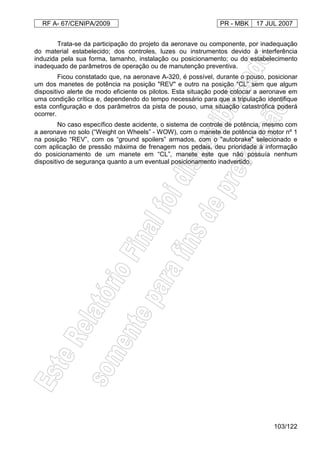 RF A- 67/CENIPA/2009 PR - MBK 17 JUL 2007
103/122
Trata-se da participação do projeto da aeronave ou componente, por inadequação
do material estabelecido; dos controles, luzes ou instrumentos devido à interferência
induzida pela sua forma, tamanho, instalação ou posicionamento; ou do estabelecimento
inadequado de parâmetros de operação ou de manutenção preventiva.
Ficou constatado que, na aeronave A-320, é possível, durante o pouso, posicionar
um dos manetes de potência na posição "REV" e outro na posição “CL” sem que algum
dispositivo alerte de modo eficiente os pilotos. Esta situação pode colocar a aeronave em
uma condição crítica e, dependendo do tempo necessário para que a tripulação identifique
esta configuração e dos parâmetros da pista de pouso, uma situação catastrófica poderá
ocorrer.
No caso específico deste acidente, o sistema de controle de potência, mesmo com
a aeronave no solo (“Weight on Wheels” - WOW), com o manete de potência do motor nº 1
na posição “REV”, com os “ground spoilers” armados, com o "autobrake" selecionado e
com aplicação de pressão máxima de frenagem nos pedais, deu prioridade à informação
do posicionamento de um manete em “CL”, manete este que não possuía nenhum
dispositivo de segurança quanto a um eventual posicionamento inadvertido.
 