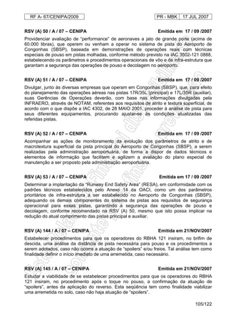 RF A- 67/CENIPA/2009 PR - MBK 17 JUL 2007
105/122
RSV (A) 50 / A / 07 – CENIPA Emitida em 17 / 09 /2007
Providenciar avaliação de “performance” de aeronaves a jato de grande porte (acima de
60.000 libras), que operem ou venham a operar no sistema de pista do Aeroporto de
Congonhas (SBSP), baseada em demonstrações de operações reais com técnicas
especiais de pouso em pistas molhadas, conforme método previsto na IAC 3502-121 0888,
estabelecendo os parâmetros e procedimentos operacionais de vôo e de infra-estrutura que
garantam a segurança das operações de pouso e decolagem no aeroporto.
RSV (A) 51 / A / 07 – CENIPA Emitida em 17 / 09 /2007
Divulgar, junto às diversas empresas que operam em Congonhas (SBSP), que, para efeito
do planejamento das operações aéreas nas pistas 17R/35L (principal) e 17L/35R (auxiliar),
suas Gerências de Operações deverão, com base nas informações divulgadas pela
INFRAERO, através de NOTAM, referentes aos requisitos de atrito e textura superficial, de
acordo com o que dispõe a IAC 4302, de 28 MAIO 2001, proceder à análise de pista para
seus diferentes equipamentos, procurando ajustar-se às condições atualizadas das
referidas pistas.
RSV (A) 52 / A / 07 – CENIPA Emitida em 17 / 09 /2007
Acompanhar as ações de monitoramento da evolução dos parâmetros de atrito e de
macrotextura superficial da pista principal do Aeroporto de Congonhas (SBSP), a serem
realizadas pela administração aeroportuária, de forma a dispor de dados técnicos e
elementos de informação que facilitem e agilizem a avaliação do plano especial de
manutenção a ser proposto pela administração aeroportuária.
RSV (A) 53 / A / 07 – CENIPA Emitida em 17 / 09 /2007
Determinar a implantação da “Runway End Safety Area” (RESA), em conformidade com os
padrões técnicos estabelecidos pelo Anexo 14 da OACI, como um dos parâmetros
prioritários de infra-estrutura a ser estabelecido no Aeroporto de Congonhas (SBSP),
adequando os demais componentes do sistema de pistas aos requisitos de segurança
operacional para essas pistas, garantindo a segurança das operações de pouso e
decolagem, conforme recomendado na RSV (A) 50, mesmo que isto possa implicar na
redução do atual comprimento das pistas principal e auxiliar.
RSV (A) 144 / A / 07 – CENIPA Emitida em 21/NOV/2007
Estabelecer procedimentos para que os operadores do RBHA 121 insiram, no brifim de
descida, uma análise da distância de pista necessária para pouso e os procedimentos a
serem adotados, caso não ocorra a atuação de “spoilers” e/ou freios. Tal análise tem como
finalidade definir o início imediato de uma arremetida, caso necessário.
RSV (A) 145 / A / 07 – CENIPA Emitida em 21/NOV/2007
Estudar a viabilidade de se estabelecer procedimentos para que os operadores do RBHA
121 insiram, no procedimento após o toque no pouso, a confirmação da atuação de
“spoilers”, antes da aplicação do reverso. Esta seqüência tem como finalidade viabilizar
uma arremetida no solo, caso não haja atuação de “spoilers”.
 